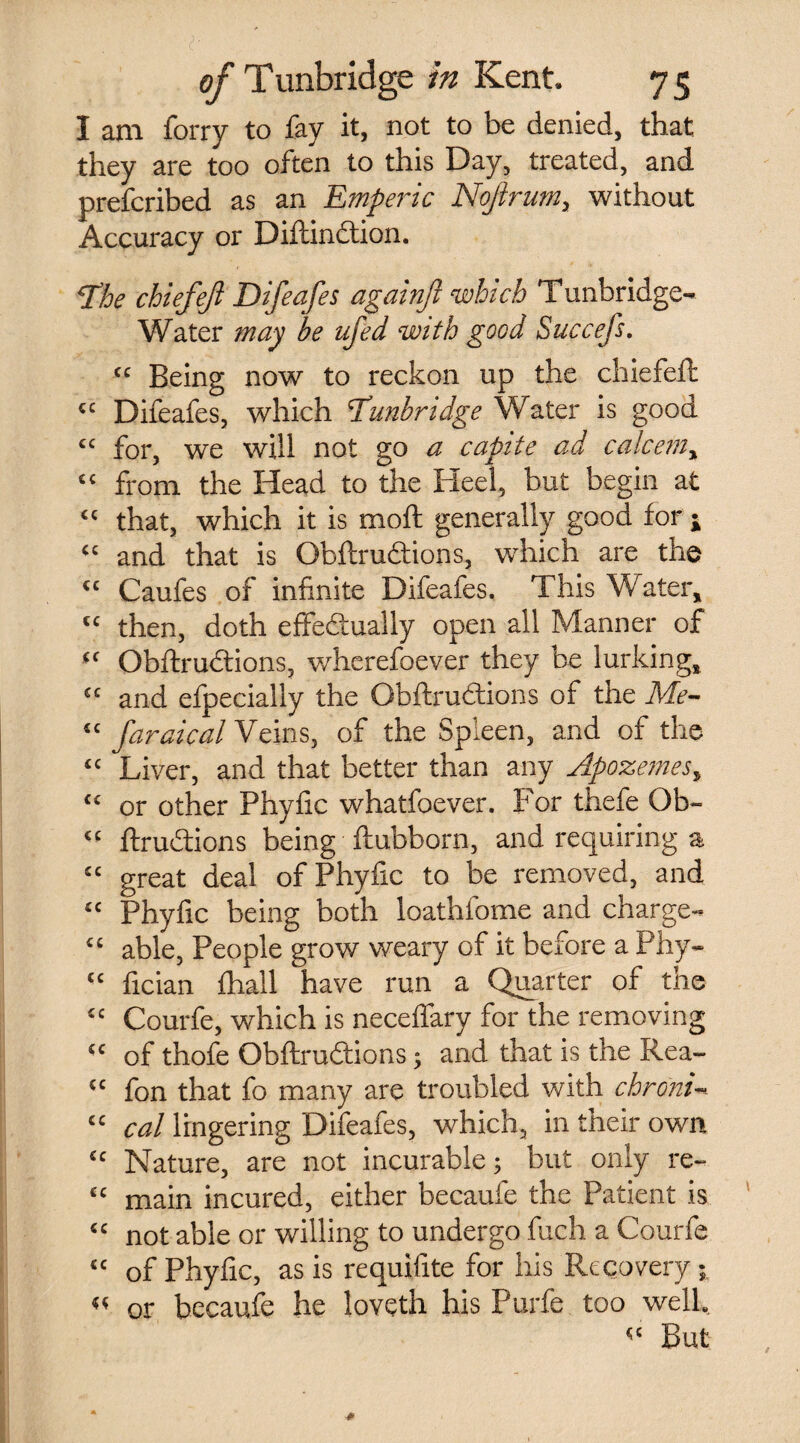 I am forry to fay it, not to be denied, that they are too often to this Day, treated, and prefcribed as an Emperic Noftrum, without Accuracy or Diftinction. The chiefef Difeafes againft which Tunbridge- Water may be ufed with good Succefs. “ Being now to reckon up the chiefeft {t Difeafes, which Tunbridge Water is good “ for, we will not go a capite ad calcetn, “ from the Head to the Heel, but begin at “ that, which it is moft generally good for ; “ and that is Obftrudtions, which are the “ Caufes of infinite Difeafes. This Water, “ then, doth effeftually open all Manner of “ Obftrudtions, wherefoever they be lurking, “ and efpecially the Gbftrudtions of the Me- “ faraical Veins, of the Spleen, and of the “ Liver, and that better than any Apozemes, “ or other Phyfic whatfoever. For thefe Ob- « ftrudtions being ftubborn, and requiring a “ great deal of Phyfic to be removed, and “ Phyfic being both loathfome and charge- “ able, People grow weary of it before a Phy- “ fician fhall have run a Quarter of the £C Courfe, which is neceflary for the removing “ of thofe Obftrudtions; and that is the Rea- “ fon that fo many are troubled with chronic <c cal lingering Difeafes, which, in their own “ Nature, are not incurable; but only re- “ main incured, either becaufe the Patient is “ not able or willing to undergo fuch a Courfe “ of Phyfic, as is requifite for his Recovery; « or becaufe he loveth his Purfe too well. But