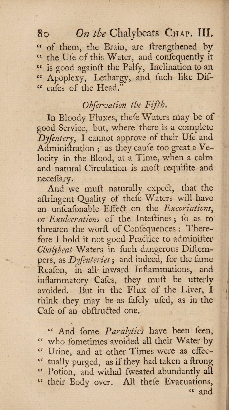 ct of them, the Brain, are {Lengthened by cc the Ufe of this Water, and confequently it <c is good againft the Palfy, Inclination to an <c Apoplexy, Lethargy, and fuch like Dif- cc eafes of the Head.” Obfervation the Fifth. In Bloody Fluxes, thefe Waters may be of good Service, but, where there is a complete Dyfentery, I cannot approve of their Ufe and Adminiftration ; as they caufe too great a Ve¬ locity in the Blood, at a Time, when a calm and natural Circulation is moft requifite and neceflary. And we muft naturally expedt, that the aftringent Quality of thefe Waters will have an unfeafonable Eflfedt on the Excoriations, or Exulcerations of the Inteftines, fo as to threaten the worft of Confequences: There¬ fore I hold it not good Pradtice to adminifter Chalybeat Waters in fuch dangerous Diftem- pers, as Dyfenteries; and indeed, for the fame Reafon, in alb inward Inflammations, and inflammatory Cafes, they muft be utterly avoided. But in the Flux of the Liver, I i think they may be as fafely ufed, as in the Cafe of an obftrudted one. £C And feme Paralytics have been feen, cc who fbmetimes avoided all their Water by *c Urine, and at other Times were as effec- “ tually purged, as if they had taken a ftrong £C Potion, and withal fweated abundantly all £t their Body over. All thefe Evacuations, “ and