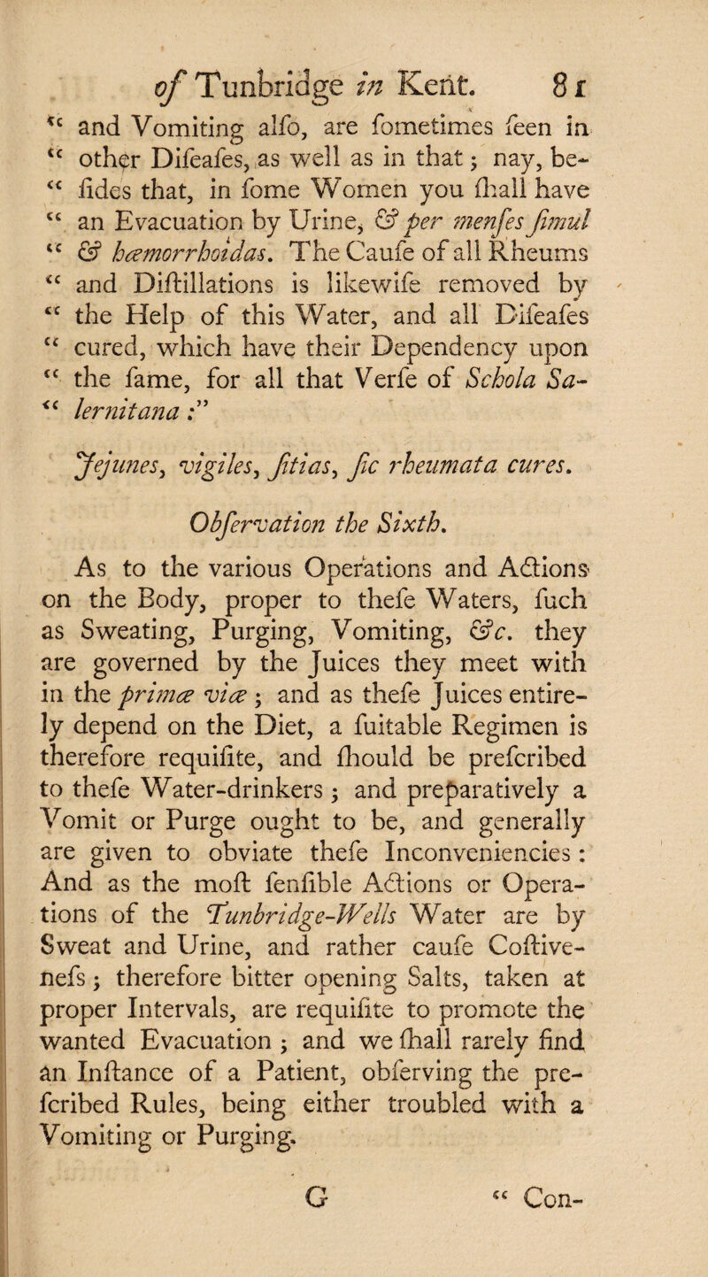 'M *c and Vomiting alfo, are fometimes feen in <c other Difeafes, as well as in that; nay, be- “ fides that, in fome Women you fhall have <c an Evacuation by Urine, & per menfes Jimul iC & hcemorrhoidas. The Caufe of all Rheums *c and Diftillations is likewlfe removed by cc the Help of this Water, and all Difeafes C£ cured, which have their Dependency upon C£ the fame, for all that Verfe of Schola Sa- <c lernitana Jejunes, vigiles, Jitias, Jic rhenmata cures, Obfervation the Sixth. As to the various Operations and Addons on the Body, proper to thefe Waters, fuch as Sweating, Purging, Vomiting, &c. they are governed by the juices they meet with in the primce vice ; and as thefe Juices entire¬ ly depend on the Diet, a fuitable Regimen is therefore requifite, and fhould be prefcribed to thefe Water-drinkers; and preparatively a Vomit or Purge ought to be, and generally are given to obviate thefe Inconveniencies: And as the mold fenfible Adions or Opera¬ tions of the cTunbridge-Wells Water are by Sweat and Urine, and rather caufe Coftive- nefs; therefore bitter opening Salts, taken at proper Intervals, are requifite to promote the wanted Evacuation ; and we fhall rarely find an Inftance of a Patient, obferving the pre¬ fcribed Rules, being either troubled with a Vomiting or Purging, cc G Con-