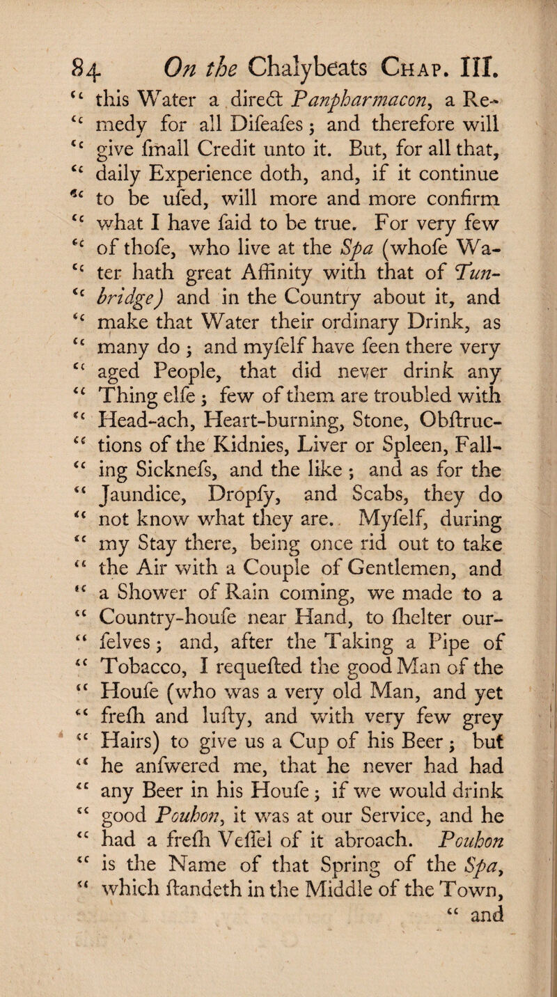 <c this Water a diredt Fanpharmacon, a Re- tc medy for all Difeafes : and therefore will <c give fmall Credit unto it. But, for all that, C£ daily Experience doth, and, if it continue *c to be ufed, will more and more confirm Cc what I have faid to be true. For very few *c of thofe, who live at the Spa (whofe Wa- Cc ter hath great Affinity with that of Fun- <c bridge) and in the Country about it, and €c make that Water their ordinary Drink, as fc many do -y and myfelf have feen there very aged People, that did never drink any <c Thing elfe -y few of them are troubled with *€ Head-ach, Heart-burning, Stone, Obftruc- C£ tions of the Kidnies, Liver or Spleen, Fall- <c ing Sicknefs, and the like ; and as for the Jaundice, Dropfy, and Scabs, they do not know what they are. Myfelf, during *c my Stay there, being once rid out to take <£ the Air with a Couple of Gentlemen, and <e a Shower of Rain coming, we made to a cc Country-houfe near Hand, to fhelter our- felves; and, after the Taking a Pipe of <c Tobacco, I requefted the good Man of the tc Houfe (v/ho was a very old Man, and yet frefh and lufty, and with very few grey £C Hairs) to give us a Cup of his Beer -y but he anfwTered me, that he never had had *c any Beer in his Houfe; if we would drink good Pouhcmy it was at our Service, and he <c had a freffi Veffel of it abroach. Pcuhon *c is the Name of that Spring of the Spay u which ftandeth in the Middle of the Town,