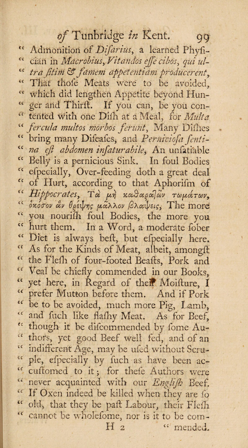 Admonition of D if arms, a learned Phyfi- cian in MacrobiusyVitandos ejfecibosy qui ul¬ tra /ifini & fdniem appetentiarn producerenty That thofe Meats were to be avoided, 21 which did lengthen Appetite beyond Hun¬ ger and Third:. If you can, be you con¬ tented with one Diih at a Meal, for Mult a fercula mult os morbos ferunt, Many Difhes bring many Difeafes, and Perniciofa fenti- na eft abdomen infaturabile, An unfatiable Belly is a pernicious Sink. In foul Bodies efpecially, Over-feeding doth a great deal of Hurt, according to that Aphorifm of Hippocrates, Td (xij 7cocSfoc^od^v Tto^drcov^ ozcxrov dv fefyvjg f^dXXov /3\aip£<cy The more you nourifh foul Bodies, the more you hurt them. In a Word, a moderate fober Diet is always belt, but efpecially here. As for the Kinds of Meat, albeit, amongft the Fleih of four-footed Beafts, Pork and Veal be chiefly commended in our Books, yet here, in Regard of theif Moifture, I prefer Mutton before them. And if Pork be to be avoided, much more Pig, Lamb, and fuch like flafhy Meat. As for Beef, though it he difcommended by fome Au¬ thors, yet good Beef well fed, and of an indifferent Age, may be ufed without Scru¬ ple, efpecially by fuch as have been ac- cuftomed to it; for thefe Authors were never acquainted with our Englijh Beef. If Oxen indeed be killed when they are fo old, that they be paft Labour, their Flefli cannot be wholefome, nor is it to be com- Ha mended.