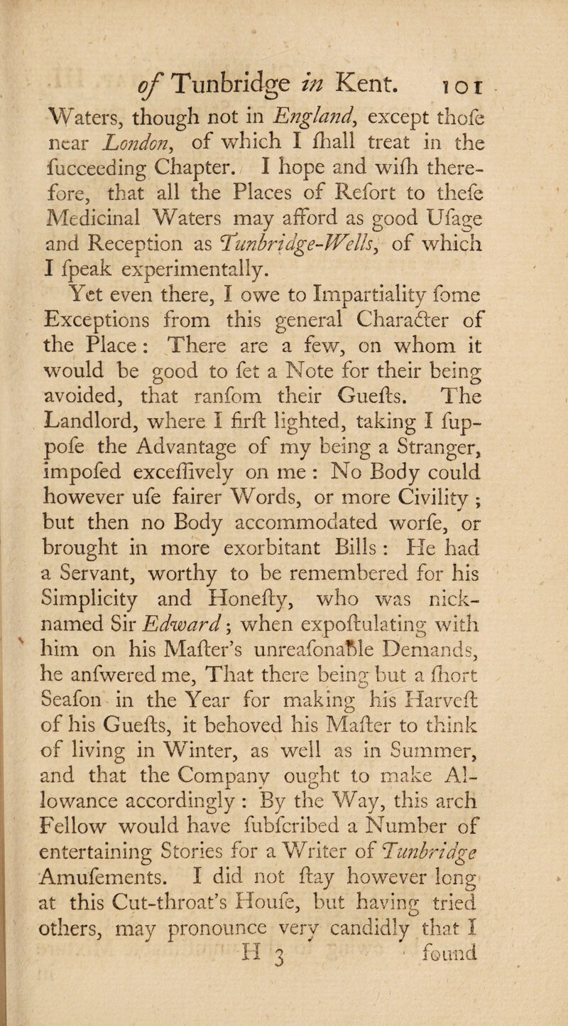 Waters, though not in England, except thofe near London, of which I fhall treat in the fucceeding Chapter. I hope and with there¬ fore, that all the Places of Refort to thefe Medicinal Waters may afford as good Ufage and Reception as Lunbridge-Wells, of which I fpeak experimentally. Yet even there, I owe to Impartiality fome Exceptions from this general Character of the Place: There are a few, on whom it would be good to fet a Note for their being avoided, that ranfom their Guefts. The Landlord, where 1 firft lighted, taking I fup- pofe the Advantage of my being a Stranger, impofed exceflively on me : No Body could however ufe fairer Words, or more Civility ; but then no Body accommodated worfe, or brought in more exorbitant Bills: He had a Servant, worthy to be remembered for his Simplicity and Honefty, who was nick¬ named Sir Edward; when expoftulating with him on his Mailer’s unreafonaftle Demands, he anfwered me. That there beina; but a fhort Seafon in the Year for making his Harveft of his Guefts, it behoved his Mafter to think of living in Winter, as well as in Summer, and that the Company ought to make Al¬ lowance accordingly : By the Way, this arch Fellow would have fubferibed a Number of entertaining Stories for a Writer of Tunbridge Amufements. I did not flay however long at this Cut-throat’s Home, but having tried others, may pronounce very candidly that I H 3 ■ found