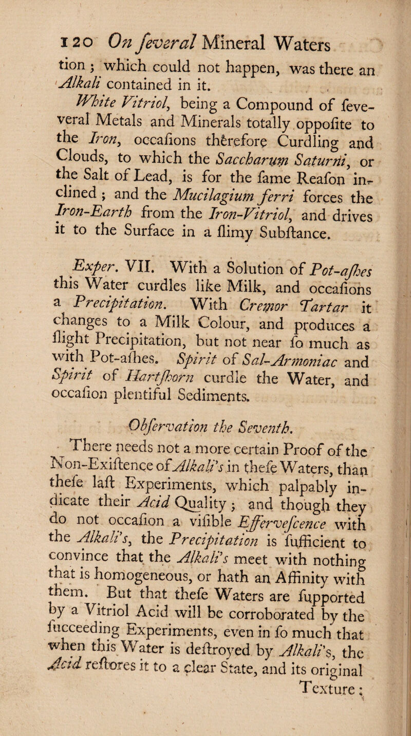 tion • which could not happen, was there an Alkali contained in it. White Vitnol, being a Compound of feve- veral Metals and Minerals totally oppolite to the Iron, occafions therefore Curdling and Clouds, to which the Saccharutn Saturrii, or the Salt of Lead, is for the fame Reafon inr- dined ; and the Mualagtum ferri forces the Iron-Earth from the Iron-Vitriol, and drives it to the Surface in a flimy Subftance. Exper. VII. With a Solution of Pot-ajhes this Water curdles like IVIilk, and occafions a Precipitation. With Creator Par tar it changes to a Milk Colour, and produces a flight Precipitation, but not near fc much as with Pot-afhes. Spirit of Sal-Armoniac and Spirit of Hart [horn curdle the Water, and occafion plentiful Sediments. Observation the Seventh. There needs not a more certain Proof of the Non-Exiftence o?Alkalps m thefe Waters, than thefe. laft Experiments, which palpably in¬ dicate their Acid Quality ; and thpugh they do not occafion a vilible Ejjervefcence with the Alkalithe Precipitation is fufficient to convince that the Alkali s meet with nothing that is homogeneous, or hath an Affinity with them. But that thefe Waters are fupported by a Vitriol Acid will be corroborated by the fucceeding Experiments, even in fo much that when this Water is deftroyed by Alkali's, the Actd. reftores it to a clear State, and its original Texture;