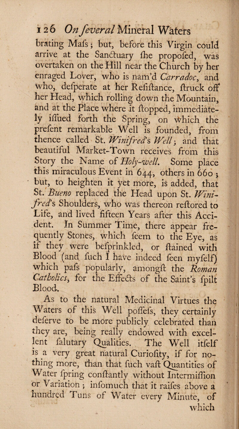 brating Mafs; but, before this Virgin could, arrive at the Sanctuary the propofed, was overtaken on the Hill near the Church by her enraged Lover, who is nam'd Carradoc, and who, defperate at her Refinance, flruck off her Head, which rolling down the Mountain, and at the Place where it flopped, immediate¬ ly iffued forth the Spring, on Which the prefent remarkable Well is founded, from thence called St. Winifred's Well; and that beautiful Market-Town receives from this Story the Name of Holy-well. Some place this miraculous Event in 644, others in 660 * but, to heighten it yet more, is added, that St. Bueno replaced the Head upon St. Wini¬ freds Shoulders, who was thereon reflored to Life, and lived fifteen Years after this Acci¬ dent. In Summer Time, there appear fre¬ quently Stones, which feem to the Eye, as if they were befprinkled, or flained with Blood (and fuch I have indeed feen myfelf) which pafs popularly, amongft the Roman Catholics, for the Effeds of the Saint's fpilt Blood. As to the natural Medicinal Virtues the Waters of this Well poffefs, they certainly deferve to be more publicly celebrated than they are, being really endowed with excel¬ lent falutary Qualities. The Well itfelf is a very great natural Curioflty, if for no¬ thing more, than that fuch vaft Quantities of Water fpring conffantly without Intermiffion or Variation ; infomuch that it raifes above a Hundred Tuns of Water every Minute, of which