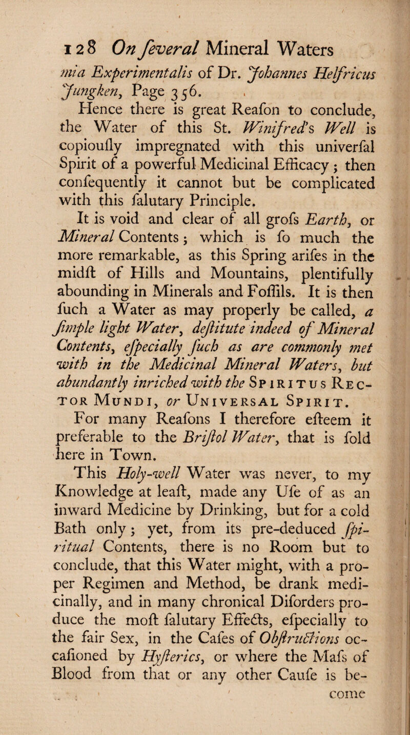 mi a Experiment alls of Dr. Johannes Helfricus Jnngken, Page 356. Hence there is great Reafon to conclude, the Water of this St. Winifred's Well is copioufly impregnated with this univerfal Spirit of a powerful Medicinal Efficacy ; then confequently it cannot but be complicated with this falutary Principle. It is void and clear of all grofs Earth, or Mineral Contents; which is fo much the more remarkable, as this Spring arifes in the midft of Hills and Mountains, plentifully abounding in Minerals and Foffils. It is then fuch a Water as may properly be called, a Jimple light Water, dejlitute indeed of Mineral Contents, efpecially fuch as are commonly met with in the Medicinal Mineral Waters, but abundantly inrichedwith the Spiritus Rec¬ tor Mundi, or Universal Spirit. For many Reafons I therefore efteem it preferable to the Brijiol Water, that is fold here in Town. This Holy-well Water was never, to my Knowledge at lead:, made any Ufe of as an inward Medicine by Drinking, but for a cold Bath only; yet, from its pre-deduced [pi- ritual Contents, there is no Room but to conclude, that this Water might, with a pro¬ per Regimen and Method, be drank medi¬ cinally, and in many chronical Diforders pro¬ duce the mod: falutary Effefts, efpecially to the fair Sex, in the Cafes of Objlruffions oc- cafioned by Hy/lerics, or where the Mafs of Blood from that or any other Caufe is be¬ come