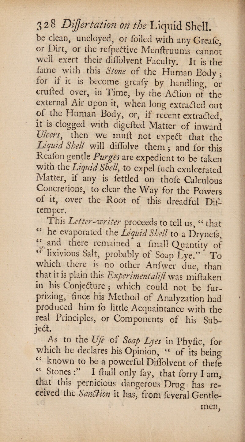 be clean, uncloyed, or foiled with any Greafe, or Dirt, or the refpedive Menftruums cannot well exert their diffolvent Faculty. It is the lame with this Stone or the Flu man Body ; for if it is become greafy by handling, or entiled over, in Time, by the Adion of the external Air upon it, when long extraded out of the Human Body, or, if recent extraded, it is clogged with digefted Matter of inward Ulcers, then we mull not exped that the Liquid Shell will diflblve them ; and for this Reafon gentle Purges are expedient to be taken wttn the Liquid Shell, to expel iuch exulcerated Matter, if any is fettled on thofe Calculous Concretions, to dear the Way for the Powers of it, over the Root of this dreadful Dif- temper. This Letter-writer proceeds to tell us, “ that “ he evaporated the Liquid Shell to a Drynefs, ‘J, and there remained a imall Quantity of “ lixivious Salt, probably of Soap Lye.” To which there is no other Anfwer due, titan that it is plain this Experimentalift was miftaken in his Conjedure; which could not be fur- prizing, ft nee his Method of Analyzation had produced him fo little Acquaintance with the real Principles, or Components of his Sub- jed. As to the Ufe of Soap Lyes in Phyfic, for which he declares his Opinion, ££ of its being “ known to be a powerful Diffolvent of thefe Stones: I {hall only fay, that forry I am, that tnis pernicious dangerous Drug has re¬ ceived the Sanction it has, from feveral Gentle¬ men,