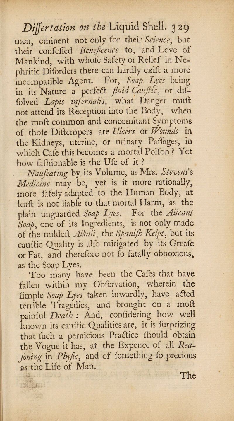 men, eminent not only for their Science, but their confeffed Beneficence to, and Love of Mankind, with whofe Safety or Relief in Ne¬ phritic Diforders there can hardly exift a more incompatible Agent. For, Soap Lyes being in its Nature a perfedt fiuid Cauftic, or dif- folved Lapis inf emails, what Danger mail not attend its Reception into the Body, when the mod common and concomitant Symptoms of thofe Diftempers are Ulcers or Wounds in the Kidneys, uterine, or urinary Paffages, in which Cafe this becomes a mortal Poilon ? Yet how falhionable is the Ute of it ? Naufeating by its Volume, as Mrs. Stevenss Medicine may be, yet is it more rationally, more fafely adapted to the Human Body, at lead: is not liable to that mortal Harm, as the plain unguarded Soap Lyes. For the Alicant Soap, one of its Ingredients, is not only made of the mildeft Alkali, the SpaniJh Kelpt, but its cauftic Quality is alfo mitigated by its Greafe or Fat, and therefore not fo fatally obnoxious, as the Soap Lyes. Too many have been the Cafes that have fallen within my Obfervation, wherein the fimpie Soap Lyes taken inwardly, have adted terrible Tragedies, and brought on a mod painful Death : And, confidering how well known its cauftic Qualities are, it is furprizing that fuch a pernicious pradtice fhould obtain the Vogue it has, at the Expence of all Rea- foning in Phyfic, and of fomething fo precious as the Life of Man.