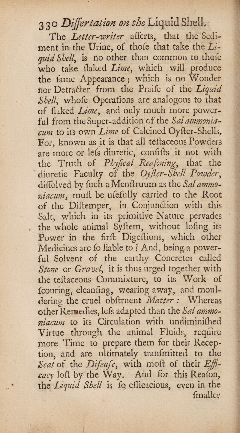 The Letter-writer afierts, diat the Sedi¬ ment in the Urine, of thofe that take the Li¬ quid Shell, is no other than common to thofe who take flaked Lime, which will produce the fame Appearance; which is no Wonder nor Detrader from the Praife of the Liquid Shelly whofe Operations are analogous to that of flaked Lime, and only much more power¬ ful from the Super-addition of the Sal ammonia- cum to its own Lime of Calcined Oyfter-Shells. For, known as it is that all teftaceous Powders are more or lefs diuretic, confifts it not with the Truth of Phyftcal Reafoning, that the diuretic Faculty of the Oyfter-Shell Powder, diffolved by fech a Menftruum as the Sal ammo- niacum, muft be ufefully carried to the Root of the Diftemper, in Conjundion with this Salt, which in its primitive Nature pervades the whole animal Syftem, without lofing its Power in the firft Digeftions, which other Medicines are fo liable to ? And, being a power¬ ful Solvent of the earthy Concretes called Stone or Gravel, it is thus urged together with the teftaceous Commixture, to its Work of featuring, cleanflng, wearing away, and moul¬ dering the cruel obftruent Matter : Whereas other Remedies, lefs adapted than the Sal ammo- niacum to its Circulation with undiminiflied Virtue through the animal Fluids, require more Time to prepare them for their Recep¬ tion, and are ultimately tranfmitted to the Seat of the Difeafey with mod of their Effi¬ cacy loft by the Way. And for this Reafon, the Liquid Shell is fo efficacious, even in the fmaller