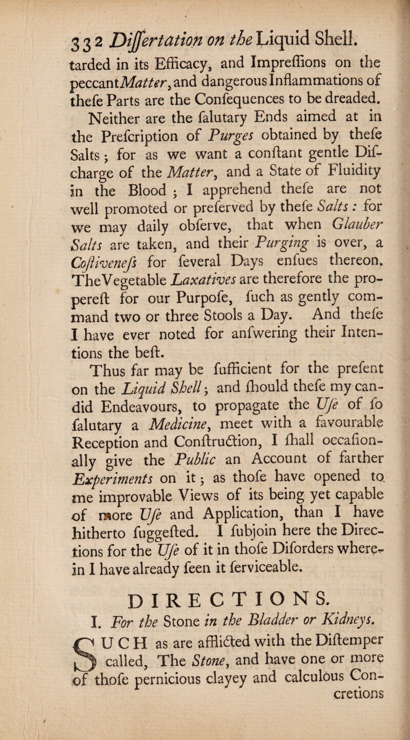 tarded in its Efficacy, and Impreffions on the peccantM^Ar,and dangerous Inflammations of thefe Parts are the Confequences to be dreaded. Neither are the falutary Ends aimed at in the Prefcription of Purges obtained by thefe Salts; for as we want a conftant gentle Dif- charge of the Matter, and a State of Fluidity in the Blood ; I apprehend thefe are not well promoted or preferved by thefe Salts: for we may daily obferve, that when Glauber Salts are taken, and their Purging is over, a Cojlivenefs for feveral Days enfues thereon. TheVegetable Laxatives are therefore the pro- pereft for our Purpofe, fuch as gently com¬ mand two or three Stools a Day. And thefe I have ever noted for anfwering their Inten¬ tions the beft. Thus far may be fufficient for the prefent on the Liquid Shell; and fhould thefe my can¬ did Endeavours, to propagate the TJ/e of io falutary a Medicine, meet with a favourable Reception and Conftrudtion, I ffiall occafion- ally give the Public an Account of farther Experiments on it; as thofe have opened to me improvable Views of its being yet capable of more Vfe and Application, than I have hitherto fuggefted. I fubjoin here the Direc¬ tions for the Ufe of it in thofe Diforders where¬ in 1 have already feen it ferviceable. DIRECTIONS. I. For the Stone in the Bladder or Kidneys. SU C H as are affli<3ed with the Diftemper called, The Stone, and have one or more of thofe pernicious clayey and calculous Con¬ cretions