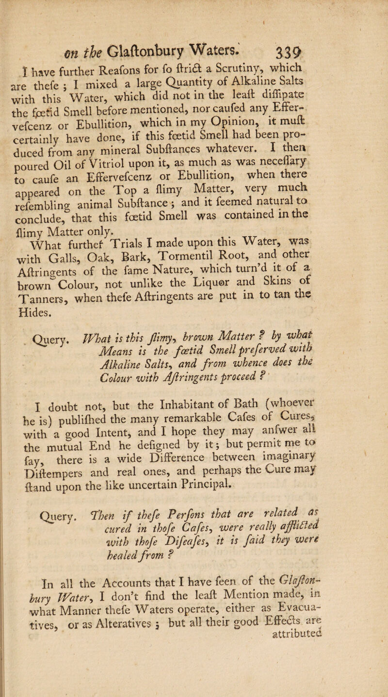 I have further Reafons for fo ftridt a Scrutiny, which are thefe ; I mixed a large Quantity of Alkaline Salts with this Water, which did not in the leatt diffipate the fcetid Smell before mentioned, nor caufed any Effer- vefcenz or Ebullition, which in my Opinion, it mult certainly have done, if this foetid Smell had been pro¬ duced from any mineral Subftances whatever. I then poured Oil of Vitriol upon it, as much as was neceflary to caufe an Effervefcenz or Ebullition, when there appeared on the Top a flimy Matter, very much refembling animal Subftance; and it feemed natural to conclude, that this foetid Smell was contained in the flimy Matter only. . What further Trials I made upon this Water, was with Galls, Oak, Bark, Tormentil Root, and other Aftrin?ents of the fame Nature, which turn’d it of a brownColour, not unlike the Liquor and Skins of Tanners, when thefe Aftringents are put in to tan the Hides. Query. What is this flimy, brown Matter t by what Means is the foetid Smell preferved with A Ik aline Salts, and from whence does the Colour with AJlringents proceed ? I doubt not, but the Inhabitant of Bath (whoever he is) publifhed the many remarkable Cafes of Cures, with a good Intent, and I hope they may anfwer all the mutual End he defigned by it 5 but permit me to fay, there is a wide Difference between imaginary Diftempers and real ones, and perhaps the Cure may {land upon the like uncertain Principal. Query. 'Then if thefe Perfons that are related as cured in thofe Cafes, were really affliftea with thofe Difeafes, it is faid they were healed from ? In all the Accounts that I have feen of the Glaflon- bury Watery I don’t find the lead: Mention made, in what Manner thefe Waters operate, either as Evacua- tives, or as Alteratives j but all their good Effects are attributed