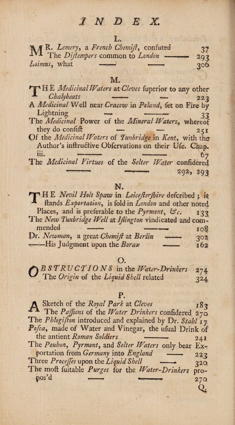 L. R. Lemery, a French Chernlji, confuted 37 The Dijlempers common to London -— 293 Lomus, what ——— ——■ 306. M. ^Tp H E Medicinal Waters at Cleves fiiperior to any other “*■ Chaly beats —— — 223 A Medicinal Well near Cracow in Poland, fet on Fire by Lightning —* _ -— 33 The Medicinal Power of the Mineral Waters,, whereof they do confift — — 251 Of the Medicinal Waters of Tunbridge in Kent, with the Author’s inftrudtive Obfervations on their Ufe. Chap. iii. . . —-- - 67 The Medicinal Virtues of the Selter Wader confidered - —- 292, 293 N. HP H E Nevil Holt Spazu in Lelcejierjblre defcribed ; it ** Hands Exportation, is fold in London and other noted Places, and is preferable to the Pyrmont, &c. 133 The New Tunbridge Well at ljlington vindicated and com¬ mended —- -—— j0$; Dr. Newman, a great Chemijl at Berlin -—- 302 - His Judgment upon the Borax - 162 O. Obstructions in the Water-Drinkers 274 The Origin of the Liquid Shell related 324 P. A Sketch of the Royal Park at Cleves 183 ** The PaJJions of the Water Drinkers confidered 270 The Phlogifton introduced and explained by Dr. Stahl 17 Pofca, made of Water and Vinegar, the ufual Drink of the antient Roman Soldiers <-- 241 The Pouhon, Pyrmont, and Selter Waters only bear Ex¬ portation from Germany into England —- 223 Three Procejfes upon the Liquid Shell -— 320 The molt fuitable Purges for the Water-Drinkers pro¬ pos’d —.- 1 ■. M 270 %