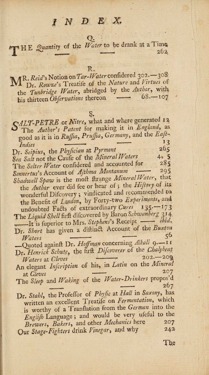 Q. ' THE Quantity of the Water to be drank at aTiai% M R. R. ReaPs Notion on Tar-Water confidered 302.-—308: — Dr Rovuze’s Treadle of the Nature and Virtues of the Tunbridge Water, abridged by the Author, with his thirteenObferyations thereon —-- ot°- I07 QjPEE-PE'T’RE or Nitre, what and wnere generated 12 <5 The Author's Patent for making it in England, as good as it is in Ruffia, Pn#*, Germany, and the Eaft- indies Dr. Seipius, the Pbyftcian at Pyrmont Sea Salt not the Caufe of the Mineral Waters The Selter Water confidered and accounted for Sennertus’s Account of Aftbrna Montanum y> t •» If r% . • . 1 __ fL fX *• si rm l\/flYU) *3 265 4? 5 285 295 WWSACLUUmui ^ Shadwell Spaw is the moft ftrange Mineral Water, that the Author ever did fee or hear of ; the Hi ft ory of its. wonderful Difcovery ; vindicated and recommended to the Benefit of Z by Forty-two Experiments, and undoubted Fads of extraordinary I35-—*73 The firft difeovered by Baron Schwanberg 3 J 4. „_.It is luperior to Mrs. Stephens s Receipt - 1 1 Dr. has given a diftinS; Account of the Buxton Waters ° -— T-& _Quoted againft Dr. Hoffman concerning Alkali 9.--11 Dr. Henrick Schute, the firft Difcoverer of the Cbalybeat Waters at Cleves •— -- _ h°2Af20% An elegant Infcription of his, in Latin on the Mineral at Cleves -* . 207 The Sleep and Waking of the Water-Drinkers propos d __ ___ 267 Dr. Stahl, the Profeffor of Phyftc at Hall in Saxony, has written an excellent Treatife on fermentation, which is worthy of a Tranflation from the German into the Englijh Language; and would be very ufeful to the Brewers, Bakers, and other Mechanics here 207 Qur Stage-Fighters drink Vinegar, and why 242 The