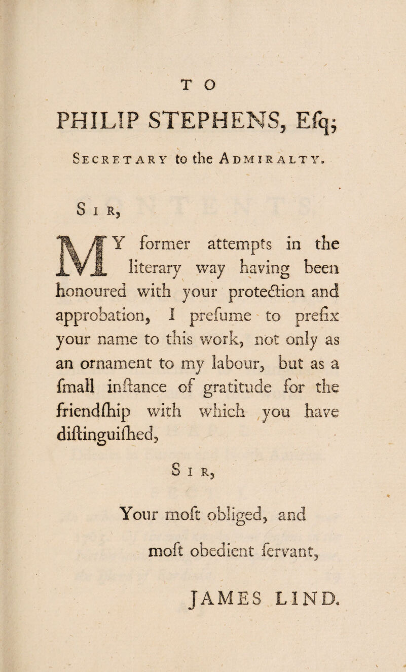 PHILIP STEPHENS, Efq; Secretary to the Admiralty. Sir, Y former attempts in the literary way having been honoured with your protection and approbation, 1 prefume to prefix your name to this work, not only as an ornament to my labour, but as a fmall inftance of gratitude for the friend (hip with which you have diftinguifhed, S I R, Your moft obliged, and moft obedient fervant, JAMES LIND.