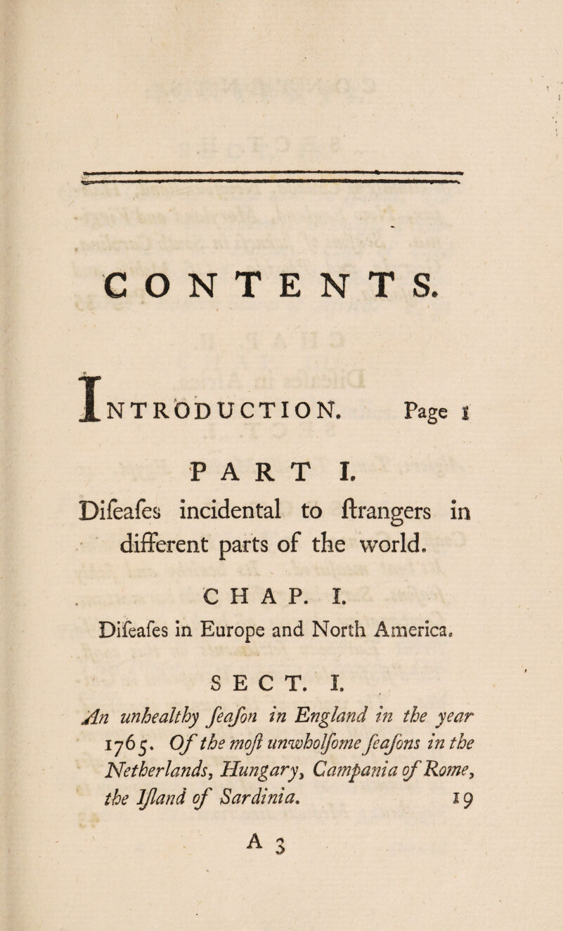 CONTENTS. Introduction. Page t PART I. Difeafes incidental to Arrangers in different parts of the world. CHAP. I. Difeafes in Europe and North America. S E C T. I. An unhealthy feafon in England in the year 1765. Of the mojl unwholfome feajbns in the Netherlands, Hungary, Campania of Rome, the ljland of Sardinia. 19