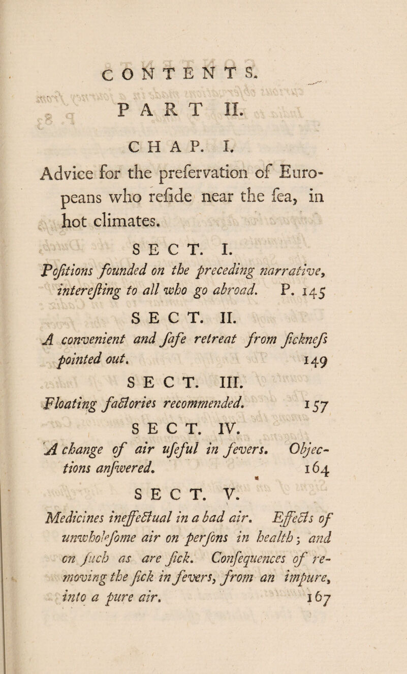 PART II. CHAP. I. Advice for the prefervation of Euro¬ peans who refide near the fea, in hot climates. SECT. I. Foftions founded on the preceding narrative, interejling to all who go abroad. P. 145 SECT. II. A convenient and fafe retreat from fcknefs pointed out. 149 SECT. III. Floating faSlories recommended. 157 SECT. IV. A change of air ufeful in fevers. Objec¬ tions anfwered. 164 US SECT. V. \ Medicines ineffectual in a bad air. Effects of unwholfome air on perfons in health; and on fuch as are fick. Confequences of re¬ moving the fick in fevers, from an impure, into a pure air. 167