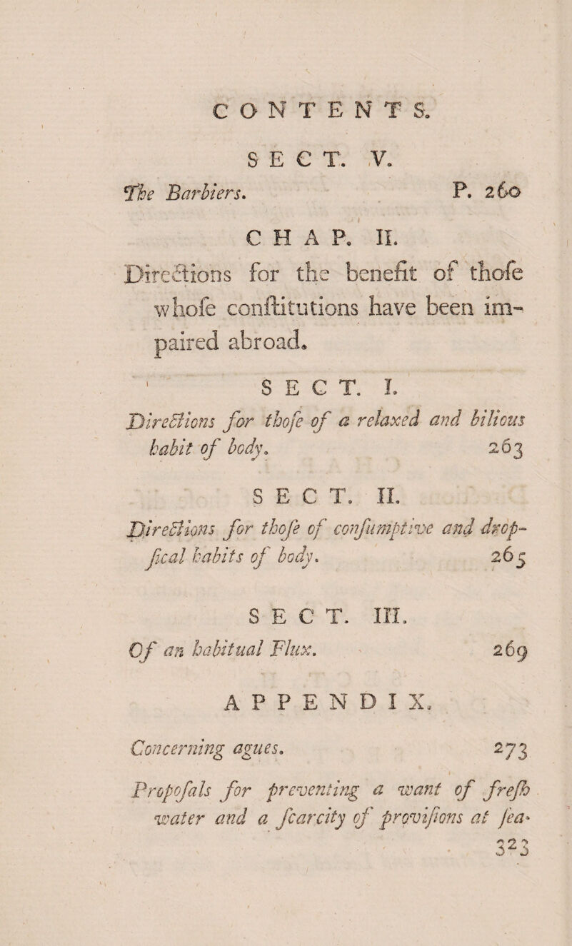 •I CON T ENT S. SECT. .V. The Barbiers. P. 260 CHAP. II. Directions for the benefit of thofe wliofe conftitutions have been im¬ paired abroad. 1 SECT. I. Directions for thofe of a relaxed and bilious habit of body. 263 SECT. II. Directions for thofe of confumbtive and drop- fcal habits of body. 265 SECT. III. Of ™ habitual Flux. 269 APPENDIX, Concerning agues. 273 1 Propofols for preventing a want of frejh water and a fear city of provifwns at fea• o ^