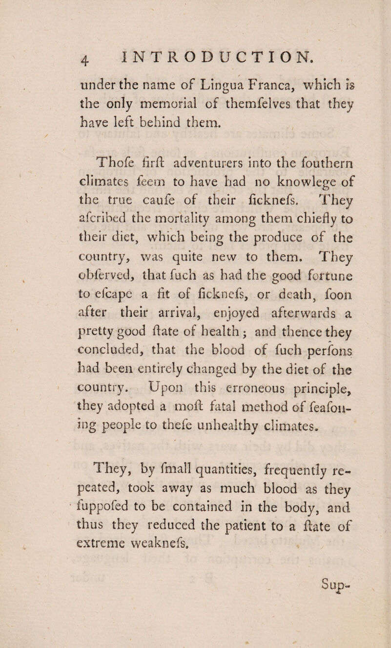 under the name of Lingua Franca, which is the only memorial of themfelves that they have left behind them. Thofe firft adventurers into the fouthern climates feem to have had no knowlege of the true caufe of their ficknefs. They afcribed the mortality among them chiefly to their diet, which being the produce of the country, was quite new to them. They obferved, that fuch as had the good fortune to efeape a lit of ficknefs, or death, foon after their arrival, enjoyed afterwards a pretty good date of health ; and thence they concluded, that the blood of fuch perfons had been entirely changed by the diet of the country. Upon this erroneous principle, they adopted a moft fatal method of feafou- ing people to thefe unhealthy climates. They, by final 1 quantities, frequently re¬ peated, took away as much blood as they fu-ppofed to be contained in the body, and thus they reduced the patient to a ftate of extreme weaknefs.