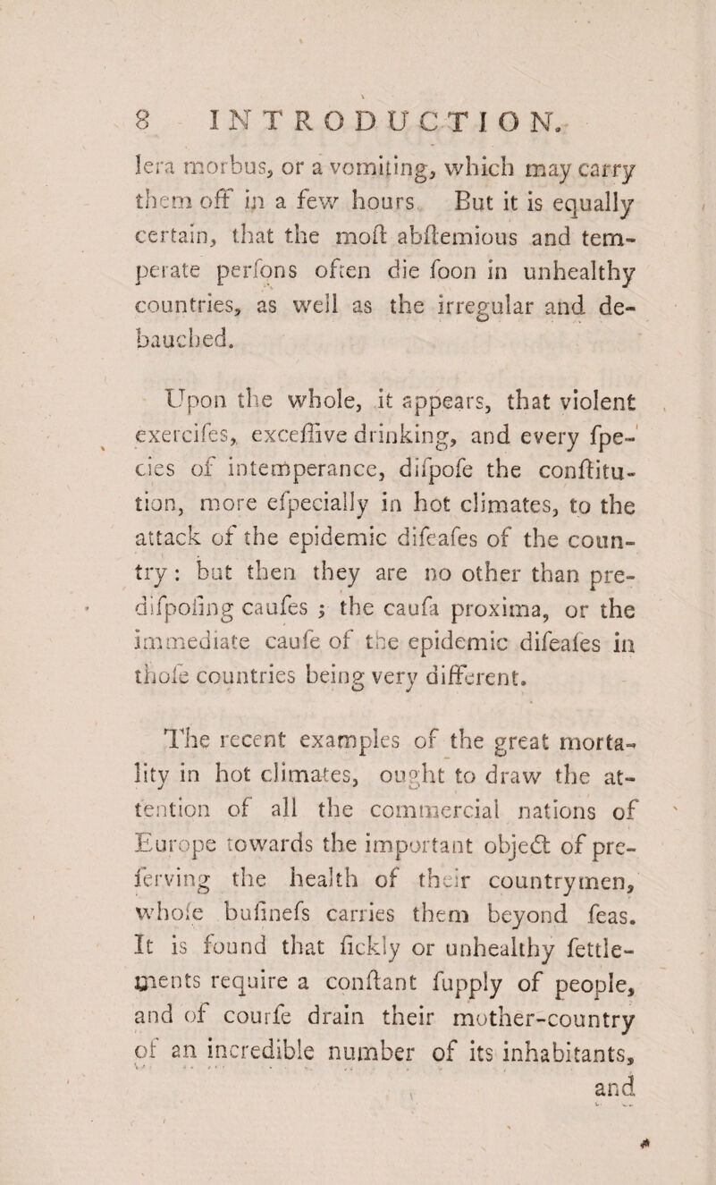 V lera morbus, or a vomiting, which may carry them off in a few hoars But it is equally certain, that the moil: abftemious and tem¬ perate perfons often die foon in unhealthy countries, as well as the irregular and de¬ bauched. Upon the whole, it appears, that violent exercifes, exceffive drinking, and every fpe- cies of intemperance, difpofe the conftitu- tion, more efpeciaily in hot climates, to the attack of the epidemic difeafes of the coun¬ try : hut then they are no other than pre- difpofing caufes ; the caufa proxima, or the immediate caufe of the epidemic difeafes in thole countries being very different. The recent examples of the great morta¬ lity in hot climates, ought to draw the at¬ tention of all the commercial nations of Europe towards the important object of pre- ferving the health of their countrymen, whole bufinefs carries them beyond feas. It is found that fickly or unhealthy fettle- Cients require a conftant fupply of people, and of courfe drain their mother-country of an incredible number of its inhabitants, v and v. «w«.