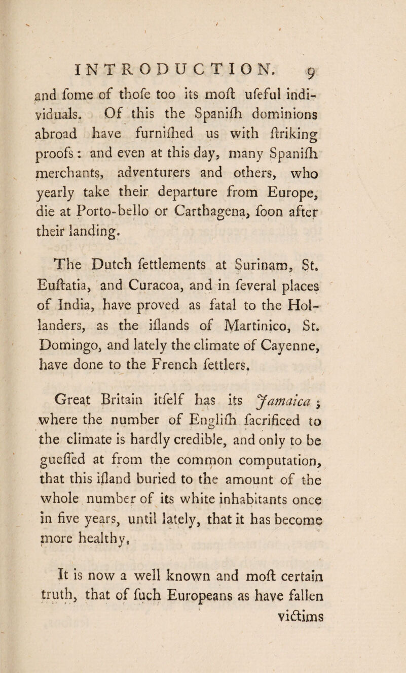 and fome of thofe too its mod ufeful indi¬ viduals . Of this the Spanifh dominions abroad have furniihed us with flriking proofs: and even at this day, many Spanifh merchants, adventurers and others, who yearly take their departure from Europe, die at Porto-belio or Carthagena, foon after their landing. The Dutch fettlements at Surinam, St. Euftatia, and Curacoa, and in feveral places of India, have proved as fatal to the Hol¬ landers, as the iflands of Martinico, St. Domingo, and lately the climate of Cayenne, have done to the French fettlers. • ' '• V- » ; ’ ,« / Great Britain itfelf has its Jamaica $ where the number of Englifh facrificed to the climate is hardly credible, and only to be guefled at from the common computation, that this ifland buried to the amount of the whole number of its white inhabitants once in five years, until lately, that it has become more healthy, It is now a well known and moft certain truth, that of fuch Europeans as have fallen victims