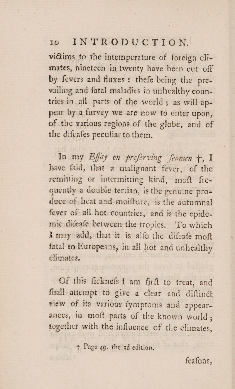 vi&ims to the intemperature of foreign cli¬ mates , nineteen in twenty have been cut off by fevers and fluxes : thefe being the pre¬ vailing and fatal maladies in unhealthy coun¬ tries in all parts of the world ; as will ap¬ pear by a furvey we are now to enter upon* of the various regions of the globe* and of the difeafes peculiar to them. In my Efjciy cn prefer vmg feamen I have Paid* that a malignant fever, of the remitting or intermitting kind, mod fre¬ quently a double tertian, is the genuine pro¬ duce of heat and moifture, is the autumnal fever of all hot countries* and is the epide¬ mic difeafe between the ironies. To which \ may add, shat it is alio the difeafe rnoft Jata! to Europeans, in ail hot and unhealthy climates. Of this fkknefs I am find; to treat, and feall attempt to give a clear and diftindt view of its various fymptoms and appear¬ ances* in moft parts of the known world j together with the influence of the climates, f Page 49. the 2d edition. feafons^