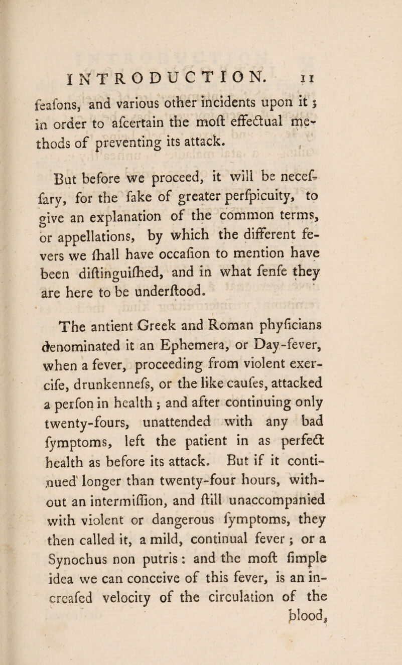 feafons, and various other incidents upon it j in order to afcertain the moft effectual me¬ thods of preventing its attack. But before we proceed, it will be necef- fary, for the fake of greater perfpicuity, to give an explanation of the common terms, or appellations, by which the different fe¬ vers we fhall have occafion to mention have been diftinguifhed, and in what fenfe they are here to be underftood. The antient Greek and Roman phyficians denominated it an Ephemera, or Day-fever, when a fever, proceeding from violent exer- cife, drunkennefs, or the like caufes, attacked a petfon in health ; and after continuing only twenty-fours, unattended with any bad fymptoms, left the patient in as perfedt health as before its attack. But if it conti¬ nued' longer than twenty-four hours, with¬ out an intermiffion, and Rill unaccompanied with violent or dangerous fymptoms, they then called it, a mild, continual fever; or a Synochus non putris: and the moft fimple idea we can conceive of this fever, is an in- creafed velocity of the circulation of the blood.