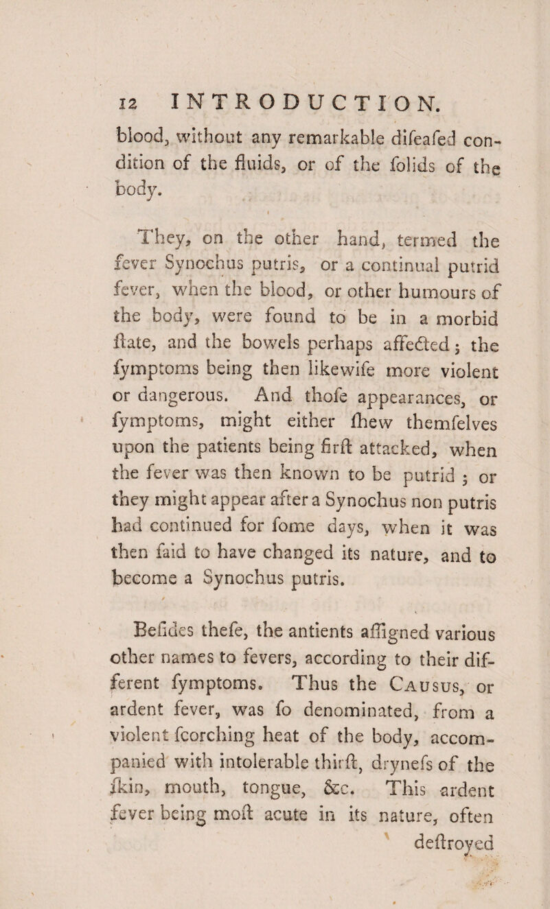 blood, without any remarkable difeafed con¬ dition of the fluids, or of the folids of the body. I They, on the other hand, termed the fever Synochus putris, or a continual putrid fever, when the blood, or other humours of the body, were found to be in a morbid Rate, and the bowels perhaps affefted; the fymptoms being then likewife more violent or dangerous. And thofe appearances, or fymptoms, might either fhew themfelves upon the patients being firft attacked, when the fever was then known to be putrid ; or they might appear after a Synochus non putris had continued for fome days, when it was then laid to have changed its nature, and to become a Synochus putris. Betides thefe, the antients affigned various other names to fevers, according to their dif¬ ferent fymptoms. Thus the Causus, or ardent fever, was fo denominated, from a violent fcorching heat of the body, accom¬ panied with intolerable this ft, drynefs of the jkin, mouth, tongue, &c. This ardent fever being moil acute in its nature, often deftroyed