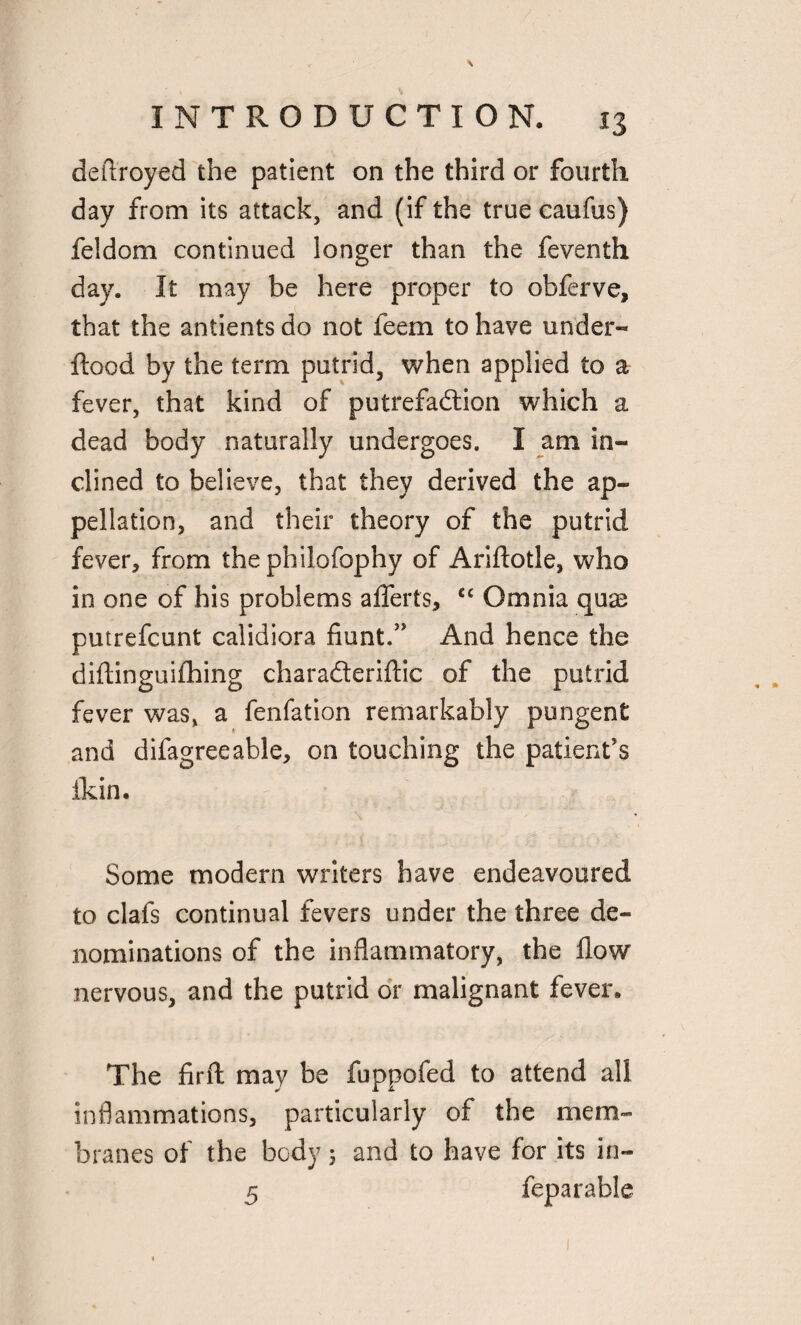 deftroyed the patient on the third or fourth day from its attack, and (if the true caufus) feldom continued longer than the feventh day. It may be here proper to obferve, that the antients do not feem to have under-* flood by the term putrid, when applied to a fever, that kind of putrefadion which a dead body naturally undergoes. I am in¬ clined to believe, that they derived the ap¬ pellation, and their theory of the putrid fever, from the philofophy of Ariftotle, who in one of his problems afferts, cc Omnia quse putrefcunt calidiora fiunt.” And hence the diftinguifhing charaderiftic of the putrid fever was, a fenfation remarkably pungent and difagreeable, on touching the patient’s ikin. Some modern writers have endeavoured to clafs continual fevers under the three de¬ nominations of the inflammatory, the flow nervous, and the putrid or malignant fever. The firft may be fuppofed to attend all inflammations, particularly of the mem¬ branes of the body 5 and to have for its in- 5 feparable