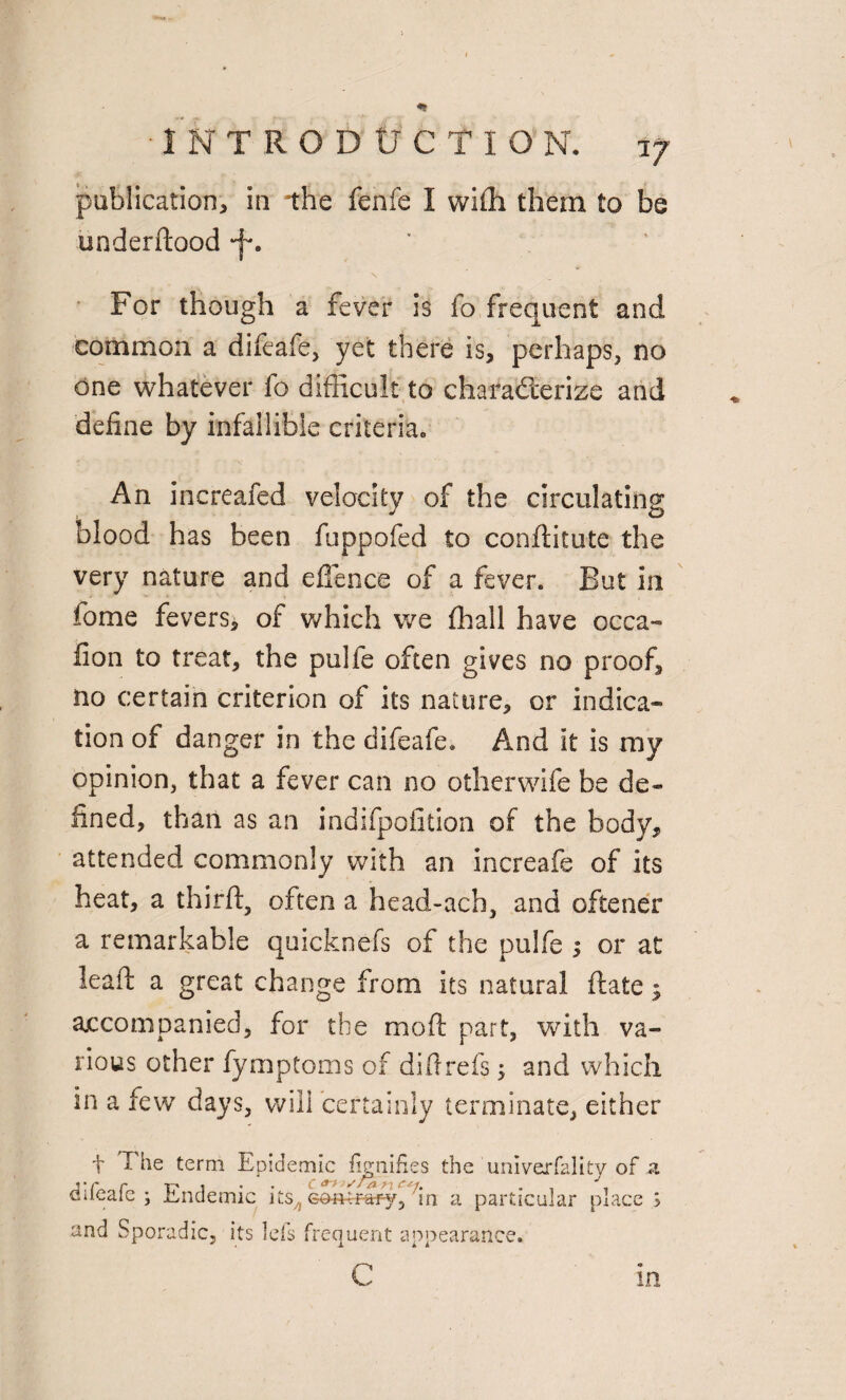 «* •INTRODUCTION. jj publication, in the fenfe I wifh them to be underdood •f. ' For though a fever is lo frequent and common a difeafe, yet there is, perhaps, no one whatever fo difficult to characterize and define by infallible criteria. An increafed velocity of the circulating blood has been fuppofed to conditute the very nature and e{fence of a fever. But in fome fevers, of which we fhall have occa- fion to treat, the pulfe often gives no proof, no certain criterion of its nature, or indica¬ tion of danger in the difeafe. And it is my opinion, that a fever can no otherwife be de¬ fined, than as an indifpofition of the body, attended commonly with an increafe of its heat, a third, often a head-ach, and oftener a remarkable quicknefs of the pulfe j or at lead a great change from its natural date 5 accompanied, for the mod part, with va¬ rious other fymptoms of did refs; and which in a few days, will certainly terminate, either f The term Epidemic fignifks the univerfality of sl difeafe ; Endemic its^ con tray, in a particular place 5 and Sporadic, its lefs frequent appearance. c in