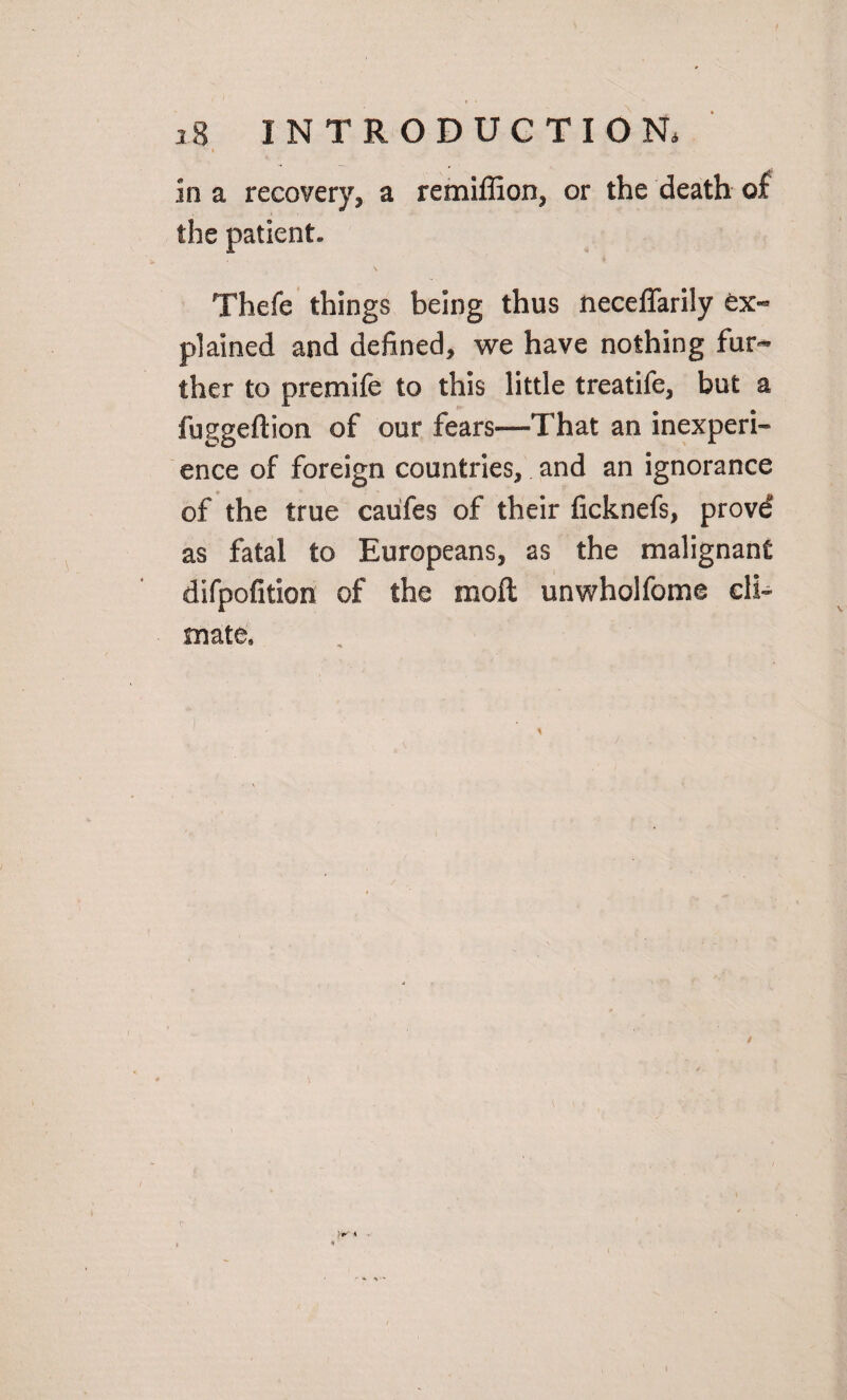 in a recovery, a remiffion, or the death of the patient- \ Thefe things being thus neceffarily ex« plained and defined, we have nothing fun* ther to premife to this little treatife, but a fuggeftion of our fears—That an inexperi¬ ence of foreign countries, and an ignorance of the true caiifes of their ficknefs, provd as fatal to Europeans, as the malignant difpofition of the moft unwholfome cli¬ mate. / >1^' *