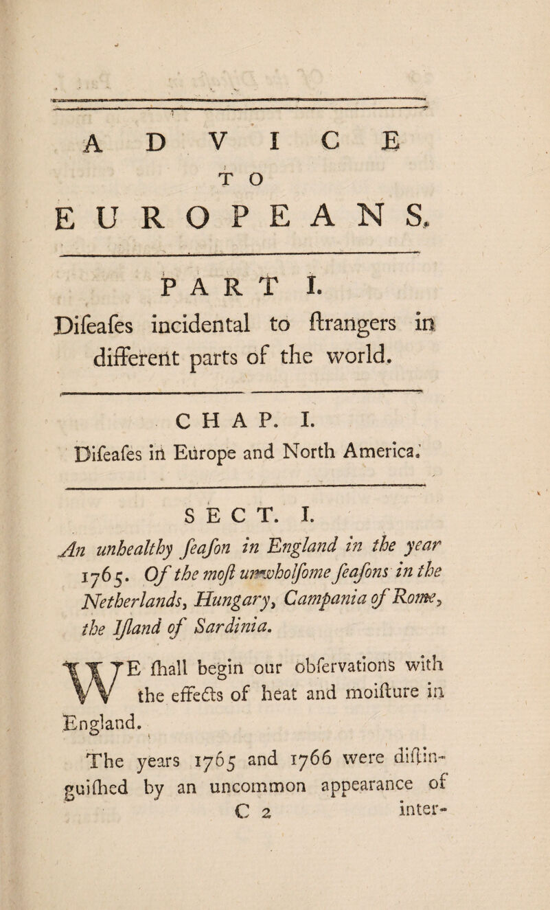 advice T O EUROPEANS, PART I. Difeafes incidental to Grangers in different parts of the world. I— 11111 ■ — —■—■ — ■— — ' CHAP. I. Difeafes in Europe and North America; SECT. I. An unhealthy feafon in England in the year 1765. Of the moft unwholfome feafons in the Netherlands, Hungary, Campania of Rome, the If and of Sardinia. WE fhall begin our obfervations with the effects of heat and moifture in. England. 0 1 The years 1765 and 1766 were diftin- guifhed by an uncommon appearance of