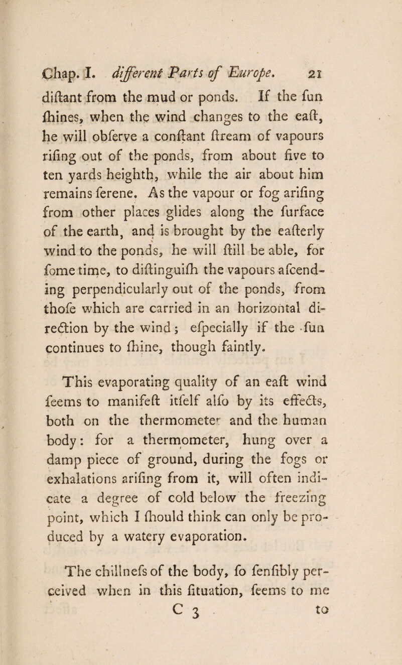 diftant from the mud or ponds. If the fun fhines, when the wind changes to the eaft, he will obferve a conftant ftream of vapours riling out of the ponds, from about live to ten yards heighth, while the air about him remains ferene. As the vapour or fog ariling from other places glides along the furface of the earth, and is brought by the eafterly \ wind to the ponds, he will Hill be able, for fome time, to diftinguilh the vapours afcend- ing perpendicularly out of the ponds, from thofe which are carried in an horizontal di¬ rection by the-wind; efpecially if the fun continues to fhine, though faintly. This evaporating quality of an eaft wind fee ms to manifeft itfelf alfo by its effedts, both on the thermometer and the human body: for a thermometer, hung over a damp piece of ground, during the fogs or exhalations ariling from it, will often indi¬ cate a degree of cold below the freezing point, which I fhould think can only be pro¬ duced by a watery evaporation. The chillnefs of the body, fo fenftbly per¬ ceived when in this lituation, feems to me c 3 to