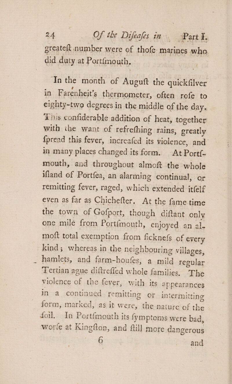 J - *• * ■ - < greateft number were of thole marines who did duty at Portimouth. * * ■ In the month of Auguft the quickfilver in Farenheit s thermometer, often rofe to eighty-two degrees in the middle of the day. i.M‘6 confiderable addition of heat, together with the want of refrefhing rains, greatly fpread this fever, increafed its violence, and in many places changed its form. At Portf- mouth, and throughout almoft the whole ifiand of Portfea, an alarming continual, ox remitting fever, raged, which extended itfelf even as iar as Chicheder, At tne fame time 3 V the town of Gofport, though didant only one mile from Portimouth, enjoyed an al- txiofl total exemption Irom lickncfs of every kind j whereas in tne neighbouring vnlaxeg hamlets, and farm-houfes, a mild regular Tertian ague difureffed whole families. The violence oi tne fever, with its appearances in a continued remitting or intermitting* form, marked, as it were, the nature of the foil. In Portfmouth its fymptoms w'ere bad, worfe at Kingfton, and dill more dangerous 6