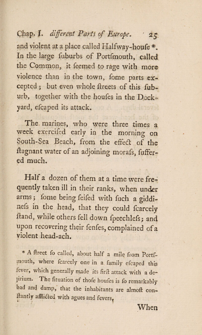 and violent at a place called Halfway-houfe *. In the large fuburbs of Portfmouth, called the Common, it feemed to rage with more in the town, fome parts ex¬ cepted ; but even whole ftreets of this fub- urb, together with the houfes in the Dock¬ yard, efcaped its attack. The marines, who were three times a week exercifed early in the morning on South-Sea Beach, from the effect of the itagnant water of an adjoining morafs, fuffer- ed much. Half a dozen of them at a time were fre~ quently taken ill in their ranks, when under arms; fome being feifed with fuch a giddi- nets in the head, that they could fcarcely ftand, while others fell down fpeechlefs; and upon recovering their fenfes, complained of a violent head-ach. * A ftreet fo called, about half a mile from Portf- poutn, where fcarcely one in a family efcaped this fever, which generally made its firft attack with a de¬ lirium. The htuation of thofe houfes is fo remarkably oad and damp, that the inhabitants are almoft con- ifantly afflicted with agues and fevers, * j y > T When