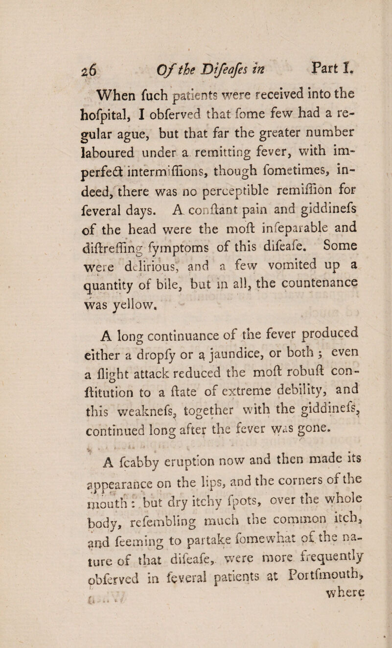 W _ ' When fuch patients were received into the hofpital, I obferved that fome few had a re¬ gular ague, but that far the greater number laboured under a remitting fever, with im¬ perfect intermiffions, though fometimes, in¬ deed, there was no perceptible remiffion for feveral days. A conftant pain and giddinefs of the head were the mo ft infeparable and diftreffing fymptoms of this difeaie. Some were delirious, and a few vomited up a quantity of bile, but m all, the countenance was yellow. A long continuance of the fever produced either a dropfy or a jaundice, or both ; even a flight attack reduced the moft robuft con- ftitution to a ftate of extreme debility, and this weaknefs, together with the giddinefs, continued long after the fever was gone. A fcabby eruption now and then made its appearance on the lips, and the corners of tne mouth : but dry itchy fpots, over the whole body, refembling much the common itch3 md feeming to partake fome what o£ the na¬ ture of that diieafe,. were more frequently obferved in feveral patients at Portfmouth, where f 4 *