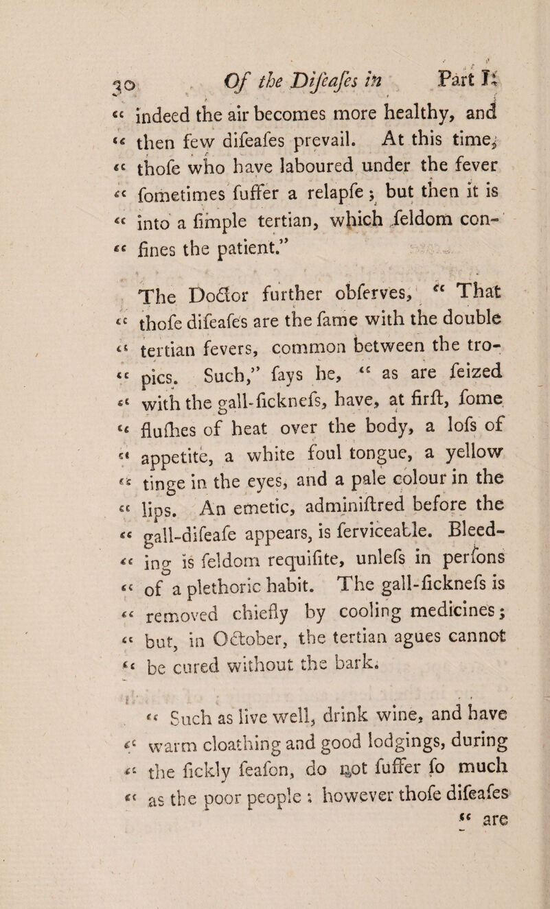 t f { f s « indeed the air becomes more healthy, and «« then few difeafes prevail. At this time* “ thofe who have laboured under the fever « fometimes fufler a relapfe; but then it is « into a Ample tertian, which feldom con- “ fines the patient.” The Do&or further obferves, “ That “ thofe difeafes are the fame with the double ts tertian fevers, common between the tro- « pics. Such,” fays he, t£ as are feized with the sail-ficknefs, have, at firft, fome “ flufhes of heat over the body, a lofs of appetite, a white foul tongue, a yellow €t tint;e in the eyes, and a pale coloui in the « jjps. An emetic, adminiftred before the tt gall-difeafe appears, is ferviceatle. Bleed- <£ ing is feldom requifite, unlefs in perfons <£ of a plethoric habit. The gall-ficknefs is “ removed chiefly by cooling medicines; <c but, in October, the tertian agues cannot “ be cured without the bark. ,f Such as live well, drink wine, and have *c warm cloathing and good lodgings, during the fickly feafon, do 401 fuffer fo much « as the poor people ; however thofe difeafes “ are