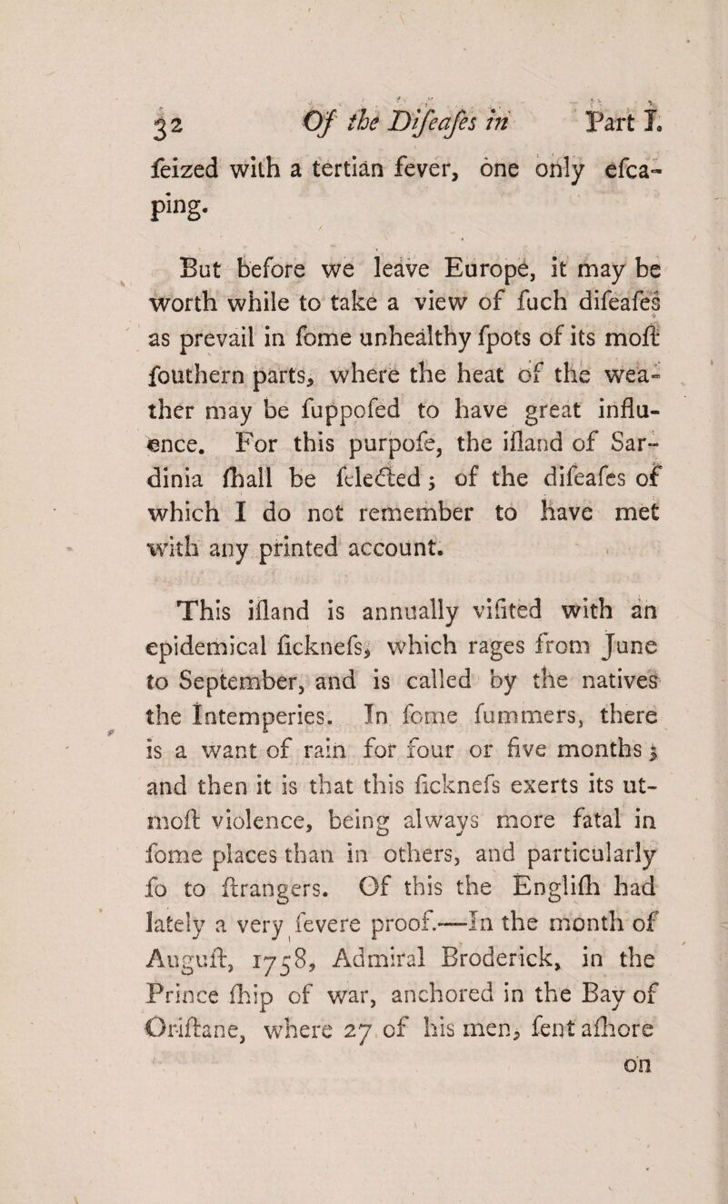 feized with a tertian fever, one only efea- ping. But before we leave Europe, it may be worth while to take a view of fuch difeafes as prevail in fome unhealthy fpots of its moft fouthern parts, where the heat of the wea- ther may be fuppofed to have great influ¬ ence. For this purpofe, the ifland of Sar¬ dinia fhall be fcledied3 of the difeafes of which I do not remember to have met with any printed account. This ifland is annually vifited with an epidemical fkknefs, which rages from June to September, and is called by the natives the intemperies. In fome fummers, there is a want of rain for four or five months 3 and then it is that this ficknefs exerts its ut- moll violence, being always more fatal in fome places than in others, and particularly fo to Grangers. Of this the Englifh had lately a very fevere proof—In the month of Auguft, 1758, Admiral Broderick, in the Prince (hip of war, anchored in the Bay of Orifhne, where 27 of his men, fentafhore on