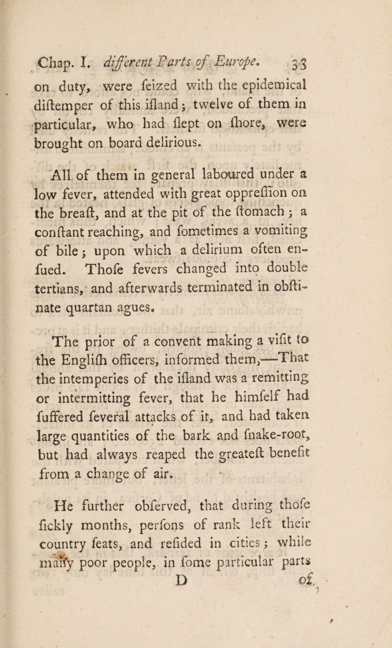 on duty, were feized with the epidemical diftemper of this ifland 5 twelve of them in particular, who had flept on fhore, were brought on board delirious. . All of them in general laboured under a low fever, attended with great oppreffion on the breaft, and at the pit of the (tomach 5 a conftant reaching, and fometimes a vomiting of bile $ upon which a delirium often en¬ dued. Thofe fevers changed into double tertians, and afterwards terminated in obfti- nate quartan agues. The prior of a convent making a vifit to the Engliffi officers, informed them,—That the intemperies of the ifland was a remitting or intermitting fever, that he himfelf had fuffered feveral attacks of it, and had taken large quantities of the bark and (hake-root., but had always reaped the greateft benefit from a change of air. He further obferved, that during thofe fickly months, perfons of rank left their country feats, and refided in cities; while maty poor people, in fome particular parts D o£