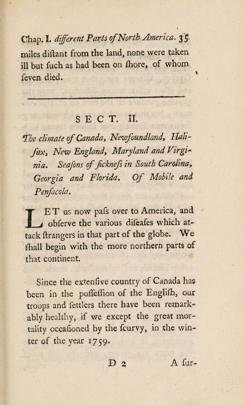 miles diftant from the land, none were taken ill but fuch as had been on fhore, of whom feven died. SECT. II. *the climate of Canada, Newfoundland, Hali¬ fax, New England, Maryland and Virgi¬ nia. Seafons of fcknefs in South Carolina, Georgia and Florida. Of Mobile and Penfacola. LE T us now pafs over to America, and obferve the various difeafes which at¬ tack ftrangers in that part of the globe. We fhall begin with the more northern parts of that continent. Since the extenfive country of Canada has been in the poffeffion of the Englifh, our troops and fettlers there have been remark¬ ably healthy, if we except the great mor¬ tality occafioned by the fcurvy, in the win¬ ter of the year 1759. A fur-
