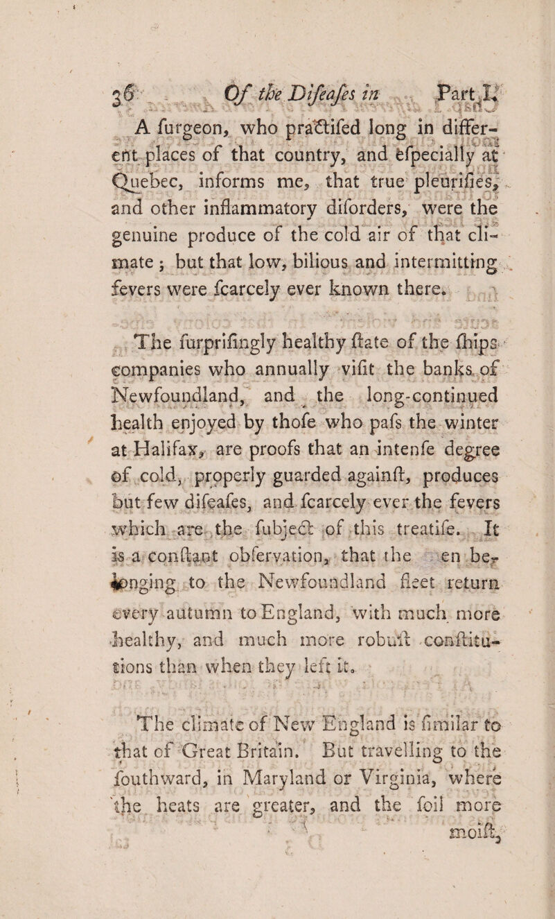 - ■ A furgeon, who pra^tifed long: in diflfer- cnft places of that country, and fcfpecially at Quebec, informs me, that true pleurifieSj, and other inflammatory diforders, were the genuine produce of the cold air of that cli« mate 5 hut that low, bilious and intermitting fevers were fcarcely ever known there. The furprifingly healthy ftate of the (hips companies who annually viflt the banks of Newfoundland, and the long-continued health enjoyed by thofe who pafs the winter at Halifax* are proofs that an intenfe degree of cold, properly guarded againft, produces but few difeafes, and fcarcely ever the fevers which ape. the (abject of this treatife. It is a con flan t obfervation, that the en be¬ longing to the Newfoundland fleet return every-autumn to England, with much more -healthy, and much more robull conftitu- tions than when they left it- The climate of New England isfimilarto that of Great Britain. But travelling to the fouthward, in Maryland or Virginia, where 'the heats are greater, and the foil more moi%'