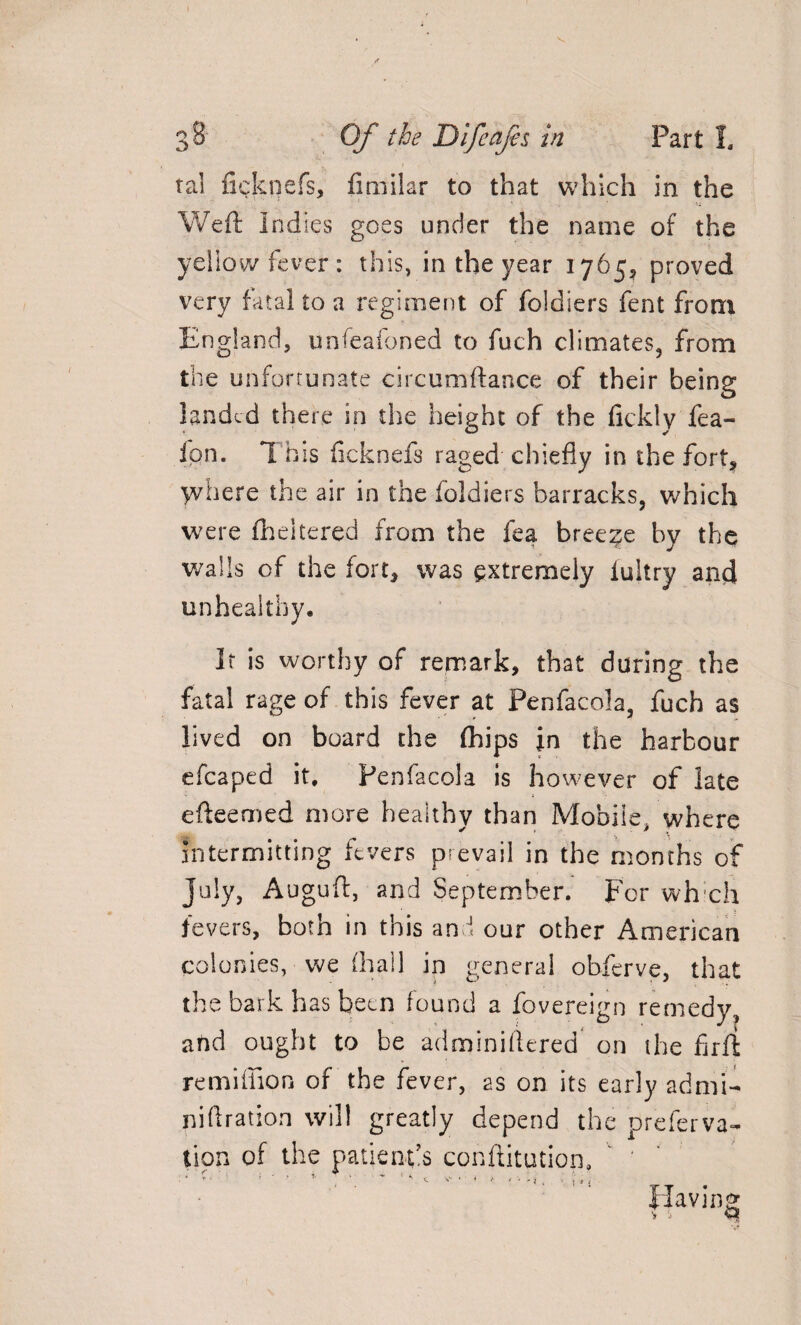 tal fieknefs, fimilar to that which in the Weft Indies goes under the name of the yellow fever: this, in the year 1765, proved very fatal to a regiment of foldiers fent from England, unfeafoned to fuch climates, from the unfortunate circumftance of their being landed there in the height of the fickly fea- fpn. *1 his ficknefs raged chiefly in the fort* jvhere the air in the foldiers barracks, which were flickered from the fea breeze by the walls of the fort* was extremely iultry and unhealthy. It is worthy of remark, that during the fatal rage of this fever at Penfacola, fuch as lived on board the (hips in the harbour efcaped it, Penfacola is however of late efteemed more healthy than Mobile, where intermitting fevers prevail in the months of July, Auguft, and September. For which fevers, both in this and our other American colonies, we (hall in general obferve, that the bark has been found a fovereign remedy, and ought to be adminiftered on the fir ft remiffion of the fever, as on its early admt- niftration will greatly depend the preferva- tipn of the patient’s conftitution. ' * ' ‘ > ' r i • * * V • • t f ' 'i . - t » S Having