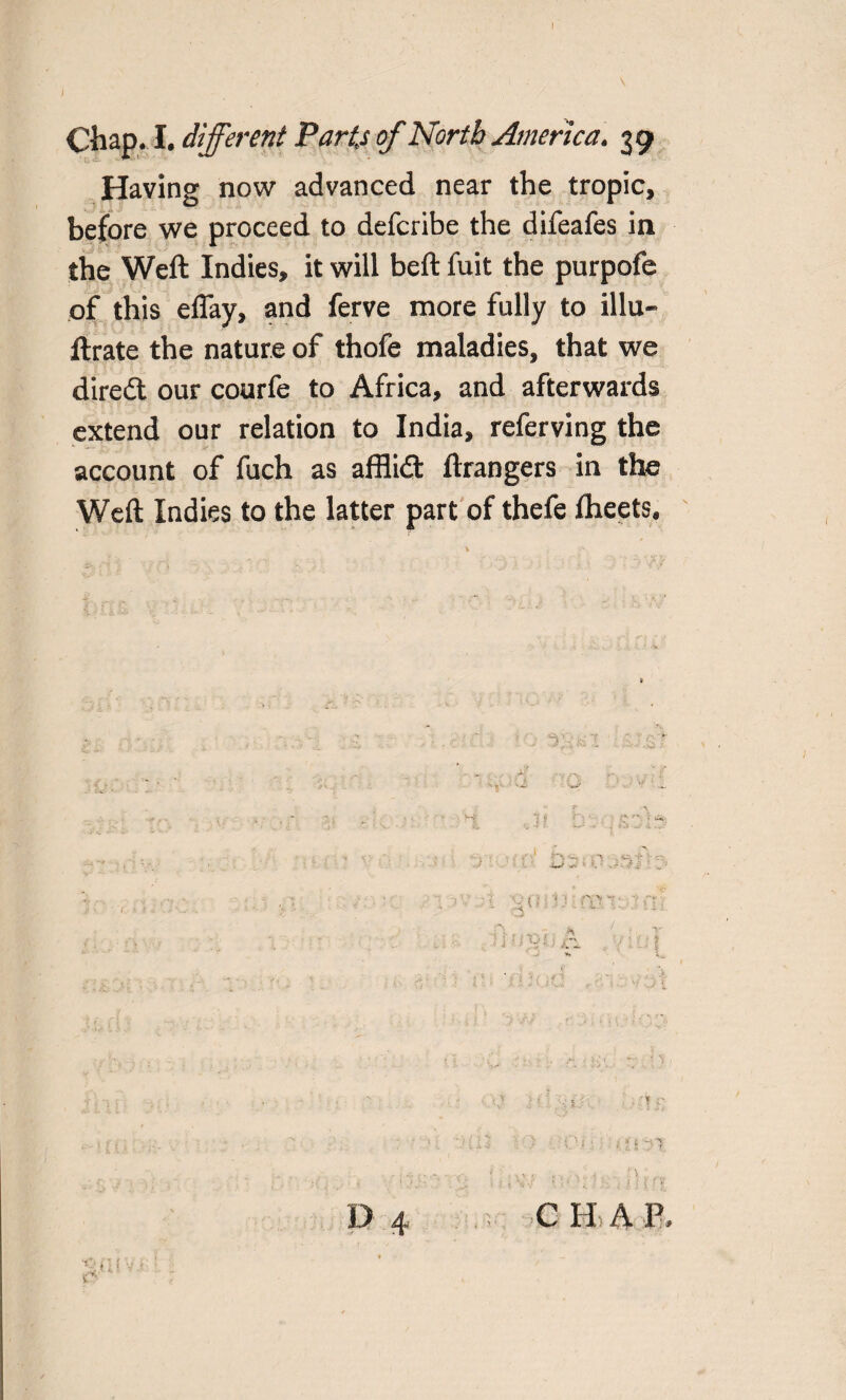 Having now advanced near the tropic, before we proceed to defcribe the difeafes in the Weft Indies, it will beft fuit the purpofe of this effay, and ferve more fully to illu- ftrate the nature of thofe maladies, that we direct our courfe to Africa, and afterwards extend our relation to India, referving the account of fuch as afflidt ftrangers in the Weft Indies to the latter part of thefe Iheets. H - • .V ij . : ' : . 1' • ; . D 4 C H A P.