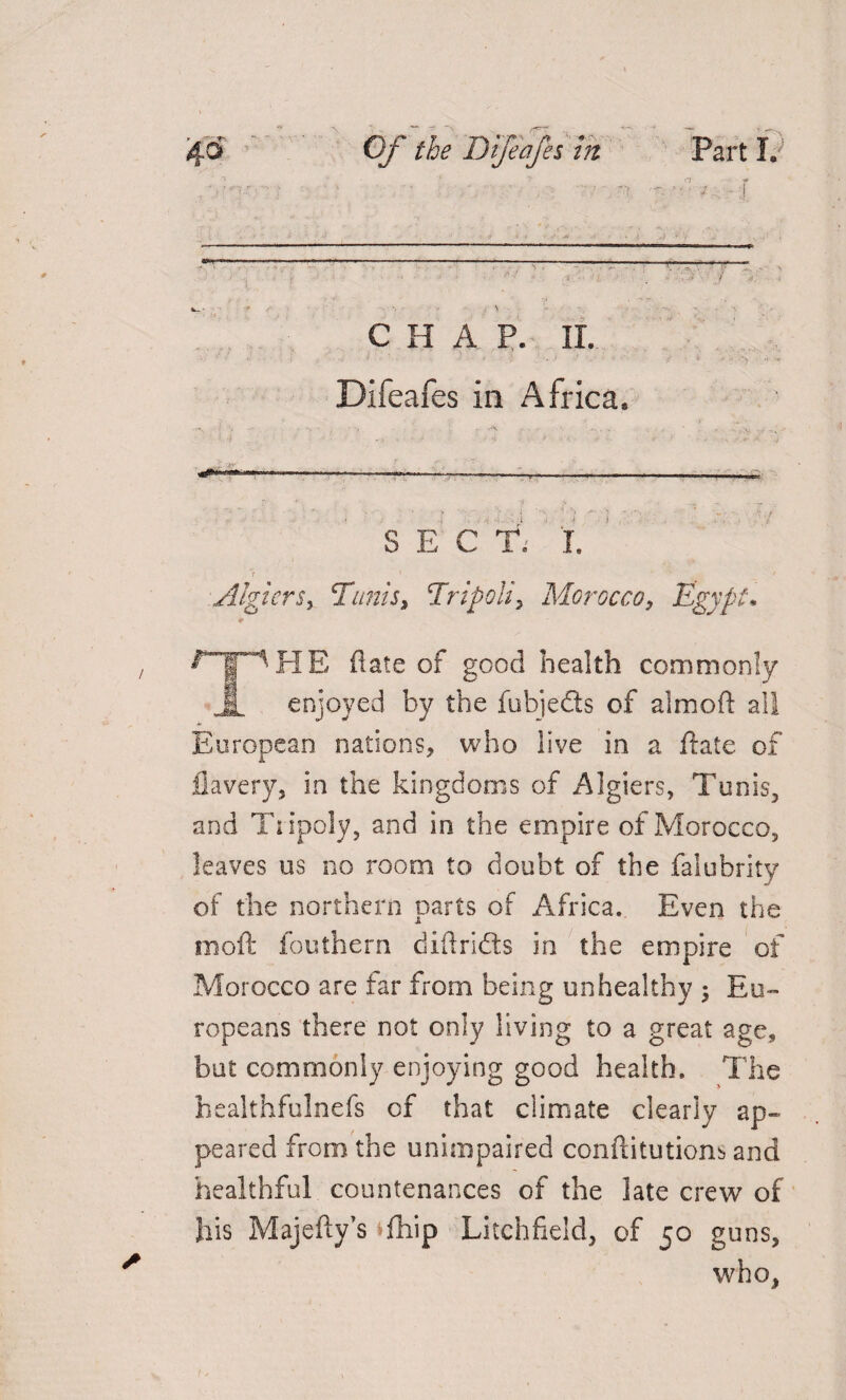 CHAP. II. > l i t ... Difeafes in Africa. T ' ( L ' , ' '* * 0 ■ I ■ . - 1 :i ' --—-T----—----- ; isl SEC T. I. t * ' * Algiers, Tunis, Tripoli, Morocco, Egypt* rip HE (late of good health commonly 1 enjoyed by the fubje&s of almoft all European nations, who live in a ftate of fiavery, in the kingdoms of Algiers, Tunis, and Tiipoly, and in the empire of Morocco, leaves us no room to doubt of the falubrity of the northern parts of Africa. Even the moft fouthern diftridts in the empire of Morocco are far from being unhealthy 5 Eu¬ ropeans there not only living to a great age, but commonly enjoying good health. The healthfulnefs of that ciimate clearly ap¬ peared from the unimpaired conftitutions and healthful countenances of the late crew of his Majefty’s fhip Litchfield, of 50 guns, who,
