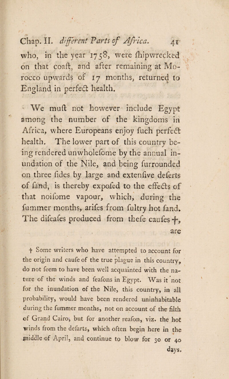 who, in the year 1758, were fliipwrecked on that coaft, and after remaining at Mo¬ rocco upwards of 17 months, returned to England in perfedt health. We mud not however include Egypt among the number of the kingdoms in Africa, where Europeans enjoy fuch perfedt health. The lower part of this country be¬ ing rendered un whole feme by the annual in¬ undation of the Nile, and being furrounded ■ ■> on three lides by large and extenfive deferts of fand, is thereby expofed to the effedts of that noifome vapour, which, during the fummer months, arifes from fultry hot fand. The difeafes produced from thefe caufes are f Some writers who have attempted to account for the origin and caufe of the true plague in this country, do not feem to have been well acquainted with the na¬ ture of the winds and feafons in Egypt. Was it not for the inundation of the Nile, this country, in all probability, would have been rendered uninhabitable during the fummer months, not on account of the filth of Grand Cairo, but for another reafon, viz. the hot winds from the defarts, which often begin here in the ■4 jniddle of April, and continue to blow for 30 or 40