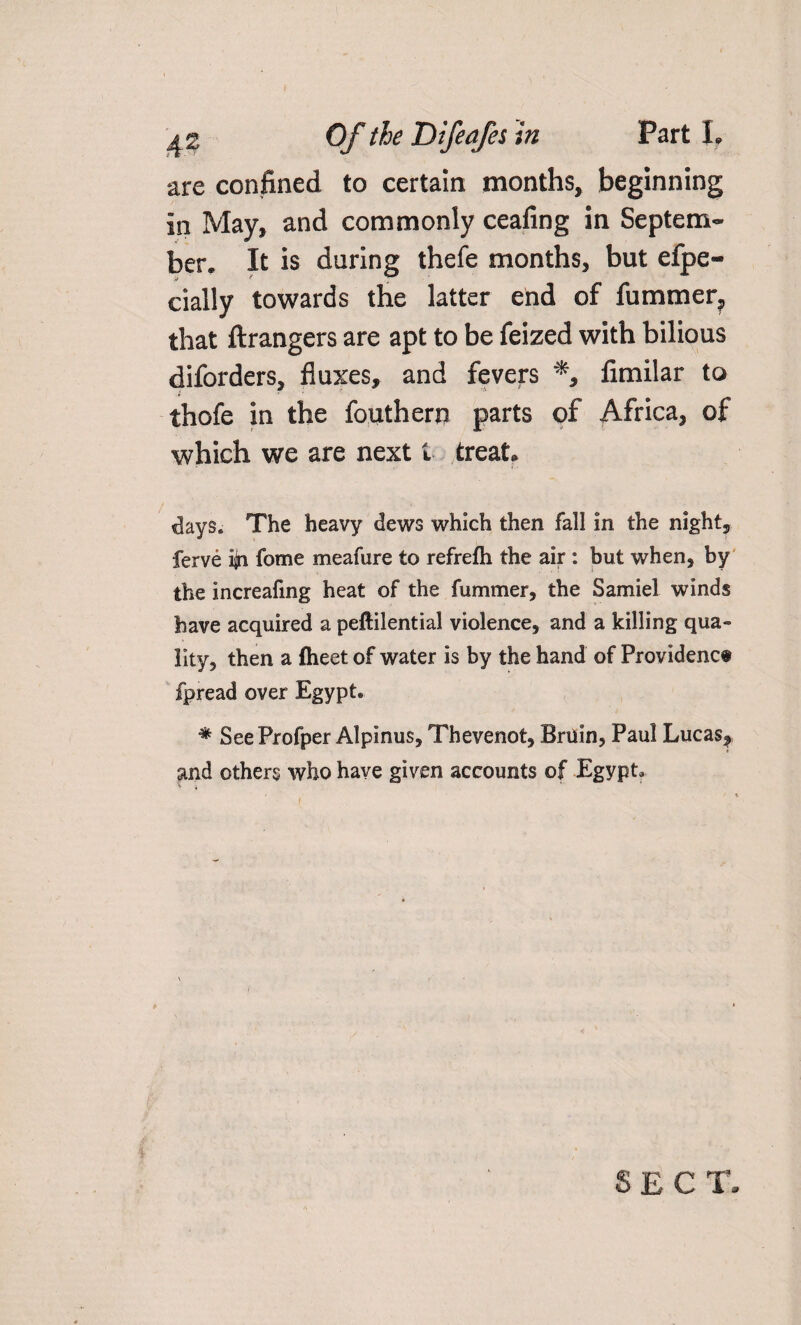 are confined to certain months, beginning in May, and commonly ceafing in Septem¬ ber, It is daring thefe months, but efpe- cially towards the latter end of fummer, that ftrangers are apt to be feized with bilious diforders, fluxes, and fevers % firnilar to thofe in the fouthern parts of Africa, of which we are next t treat. days. The heavy dews which then fall in the night, ferve ijn fome meafure to refrelh the air : but when, by the increafing heat of the fummer, the Samiel winds have acquired a peftilential violence, and a killing qua¬ lity, then a {heet of water is by the hand of Providence fpread over Egypt. * SeeProfper Alpinus, Thevenot, Bruin, Paul Lucas^ and others who have given accounts of Egypt. SECT.