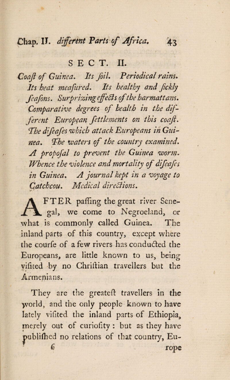 SECT. II. Coaji of Guinea. Its foil. Periodical raws. Its heat meafured. ihf healthy and fickly feafons. Surprizing ejfefts ofthe bar mat tans. Comparative degrees of health in the dif¬ fer ent European fettlements on this coaji. 2A? dfeafes which attack Europeans in Gui¬ nea. *Fbe waters of the country examined. ^ propofal to prevent the Guinea worm. Whence the violence and mortality of difeafes in Guinea. A journal kept in a voyage to Gatchcou. Medical dire SI ions. ■* • AFTER paffing the great river Sene¬ gal, we come to Negroeland, or what is commonly called Guinea. The inland parts of this country, except where the courfe of a few rivers has conducted the Europeans, are little known to us, being vilited by no Chriftian travellers but the Armenians. They are the greated travellers in the yvorld, and the only people known to have lately vifited the inland parts of Ethiopia* merely out of curiofity : but as they have jpublifhed no relations of that country, Eu- 6 rope