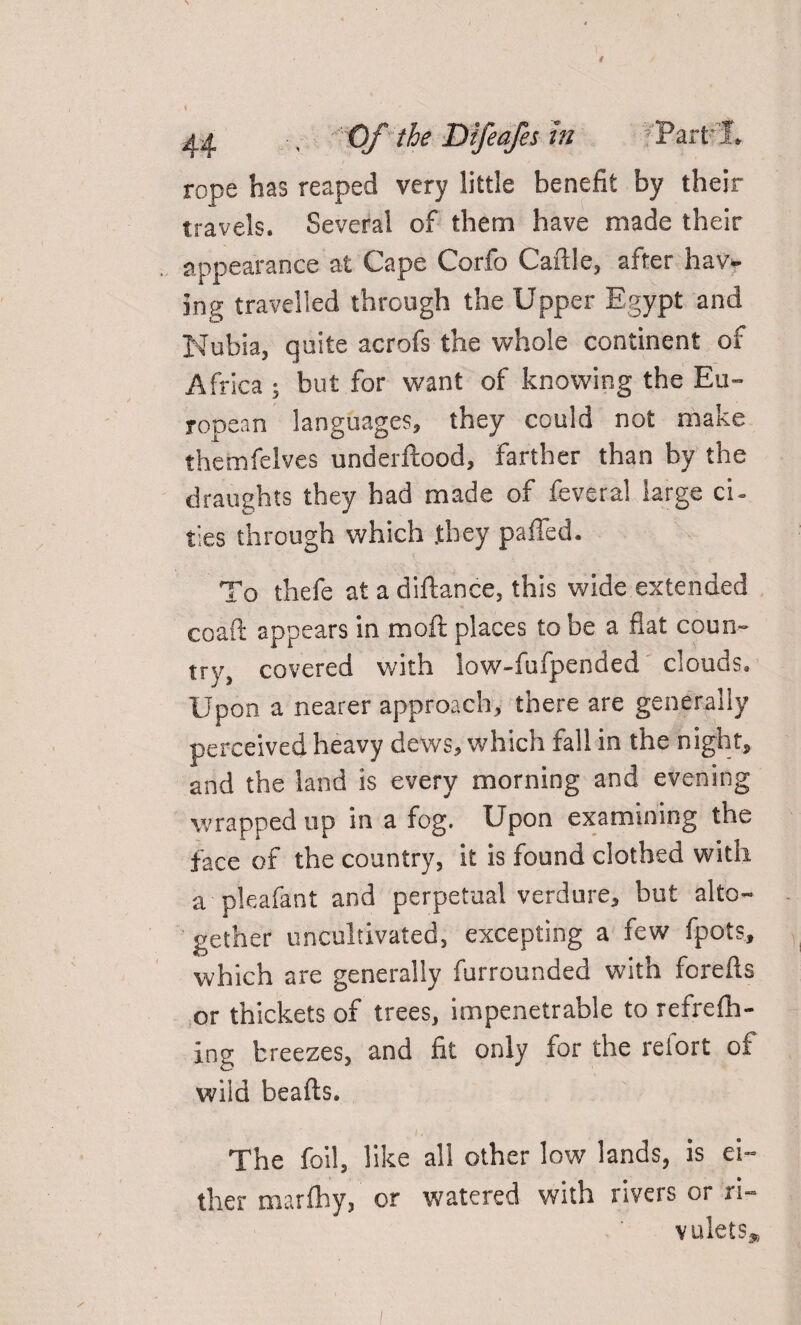 > < 44 ' Of the Difeafes In Part’ 1, rope has reaped very little benefit by their travels. Several of them have made their appearance at Cape Corfo Caftle, after hav¬ ing travelled through the Upper Egypt and Nubia, quite acrofs the whole continent of Africa ; but for want of knowing the Eu¬ ropean languages, they could not make themfelves underftood, farther than by the draughts they had made of feveral large ci- ties through which .they palled. To thefe at a diftance, this wide extended coaft appears in moft places to be a flat coun¬ try, covered with low-fufpended clouds. Upon a nearer approach, there are generally perceived heavy dews, which fall in the night, and the land is every morning and evening wrapped up in a fog. Upon examining the face of the country, it is found clothed with a pleafant and perpetual verdure, but alto- ' gether uncultivated, excepting a few fpots, which are generally furrounded with forefts or thickets of trees, impenetrable to refrefh- ing breezes, and fit only for the refort of wild beafts. The foil, like all other low lands, is ei¬ ther marflhy, or watered with rivers or ri¬ vulets*
