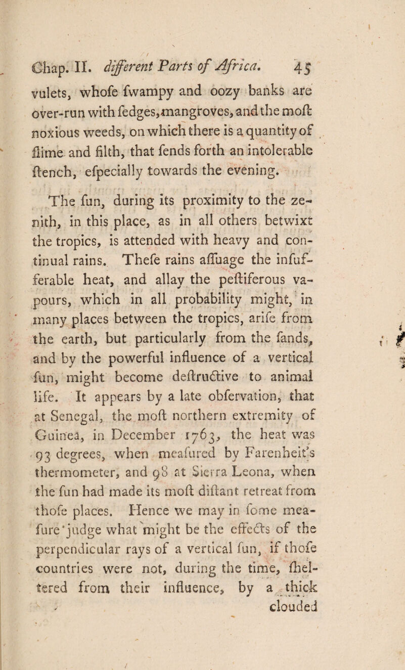 valets, whofe fwampy and oozy banks are over-run with fedges,mangroves, and the moft noxious weeds, on which there is a quantity of flime and filth, that fends forth an intolerable flench, efpecially towards the evening. » » f 1 ' The fun, daring its proximity to the ze¬ nith, in this place, as in all others betwixt the tropics, is attended with heavy and con¬ tinual rains. Thefe rains aflfuage the infuf- ferable heat, and allay the peftiferous va¬ pours, which in all probability might, in many places between the tropics, arife from the earth, but particularly from the fands, and by the powerful influence of a vertical fun, might become deftruftive to animal life. It appears by a late obferva'tion, that at Senegal, the moft northern extremity of Guinea, in December 1763, the heat was 93 degrees, when meafured by Farenheit's thermometer, and 98 at Sierra Leona, when the fun had made its moft diftant retreat from thofe places. Hence we may in feme mea- fure*judge what might be the effects of the perpendicular rays of a vertical fun, if thofe countries were not, during the time, flial¬ tered from their influence, by a thick ' clouded