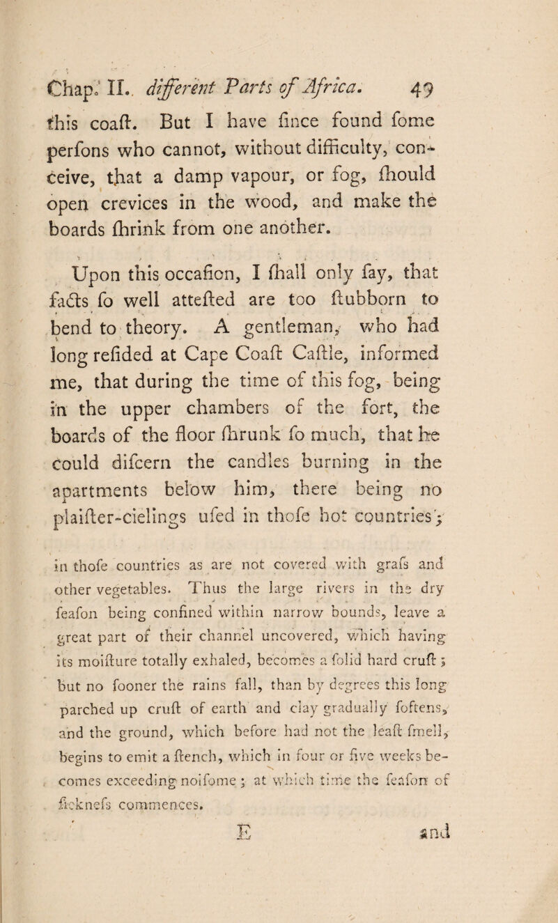 this coaft. But I have fince found fome perfons who cannot, without difficulty, con¬ ceive, that a damp vapour, or fog, fhould open crevices in the wood, and make the boards ffirink from one another. t / » t Upon this occafion, I ffiall only fay, that fadls fo well attefted are too fiuhborn to bend to theory. A gentleman, who had long refided at Cape Coaft Caftle, informed me, that during the time of this fog, being in the upper chambers of the fort, the boards of the floor ffirunk fo much, that he could difeern the candles burning in the apartments below him, there being no plaifter-cielings ufed in thofe hot countries';- in thofe countries as are not covered with grafs and other vegetables. Thus the large rivers in the dry feafon being confined within narrow bounds, leave a great part of their channel uncovered, which having its moifture totally exhaled, becomes a foil'd hard cruft 5 but no fooner the rains fall, than by degrees this long parched up cruft of earth and clay gradually foftens,- and the ground, which before had not the leaft fmell, begins to emit a ftench, which in four or five weeks be¬ comes exceeding-noifome at which time the feafon of ficknefs commences. E and