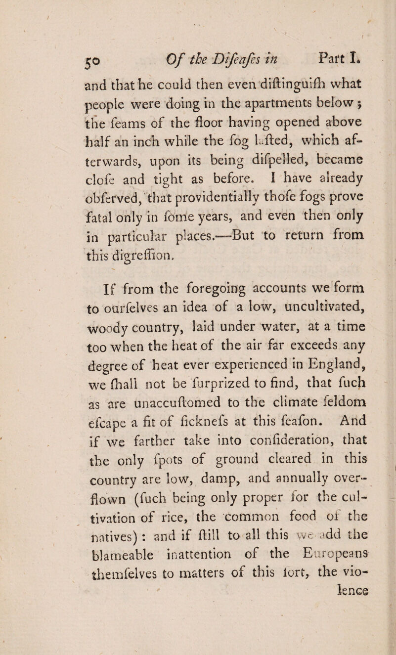 %o Of the Difeafes in Paft I* and that he could then even diftinguifh what people were doing in the apartments below ; the feams of the floor having opened above half an inch while the fog lufted, which af¬ terwards, upon its being difpelled, became clofe and tight as before. 1 have already obferved, that providentially thofe fogs prove fatal only in fotne years, and even then only in particular places.—-But to return from this digreflion. If from the foregoing accounts we form to ourfelves an idea of a low, uncultivated, woody country, laid under water, at a time too when the heat of the air far exceeds any degree of heat ever experienced in England, we fhali not be furprized to find, that fuch as are unaccuftomed to the climate feldom efcape a fit of ficknefs at this feafon. And if we farther take into confideration, that the only fpots of ground cleared in this country are low, damp, and annually over¬ flown (fuch being only proper for the cul¬ tivation of rice, the common food of the natives) : and if ftill to all this wc add the bl am cable inattention of the Europeans themfelves to matters of this iorf, the vio¬ lence