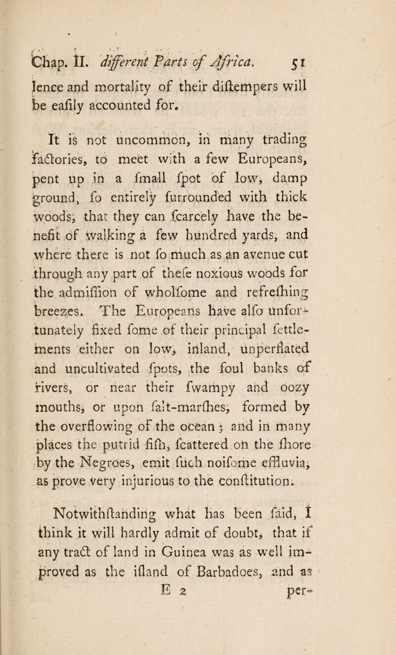 /•»* t * ■ , *'* « ( Chap. II. different Parts of Africa. 5 r 1 ence and mortality of their diflempers will be eafily accounted for. It is not uncommon, in many trading factories, to meet with a few Europeans, pent up in a fmall fpot of low, damp ground, fo entirely fur rounded with thick woods, that they can fcarcely have the be¬ nefit of walking a few hundred yards, and where there is not fo much as an avenue cut through any part of thefe noxious woods for the ad million of wholfome and refrefhing breezes. The Europeans have alfo unfor1- tunately fixed fome of their principal fettle- fnents either on low, inland, unperflated and uncultivated fpots, the foul banks of fivers, or near their fwampy and oozy mouths* or upon falt-marlhes, formed by the overflowing of the ocean 5 and in many places the putrid fifh, fcattered oil the fhore by the Negroes, emit fuch noifome effluvia, as prove very injurious to the conftitution. Notwithftariding what has Been (aid, I think it will hardly admit of doubt, that if any tradt of land in Guinea was as well im¬ proved as the illand of Barbadoes, and as